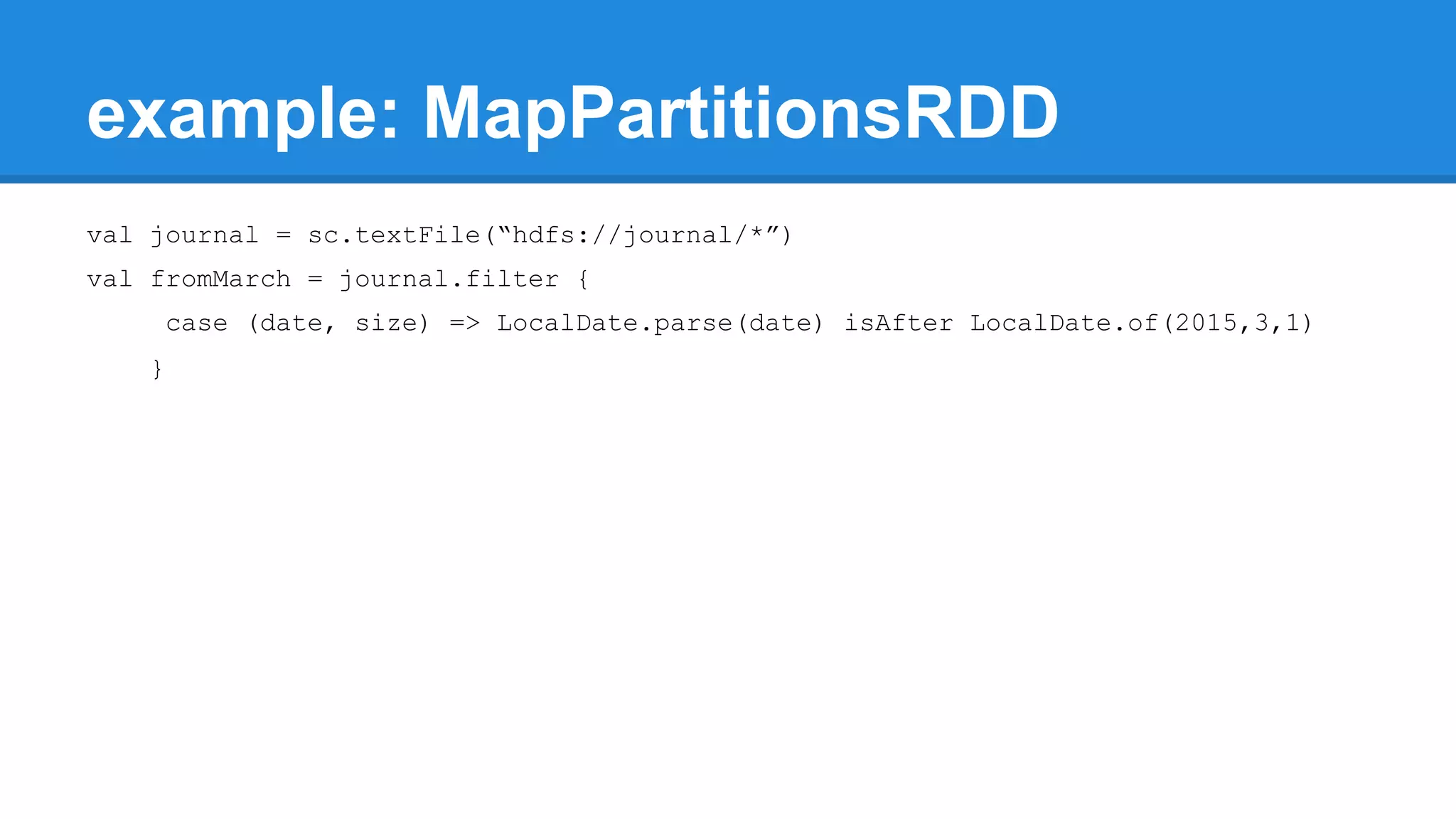 example: MapPartitionsRDD val journal = sc.textFile(“hdfs://journal/*”) val fromMarch = journal.filter { case (date, size) => LocalDate.parse(date) isAfter LocalDate.of(2015,3,1) } 