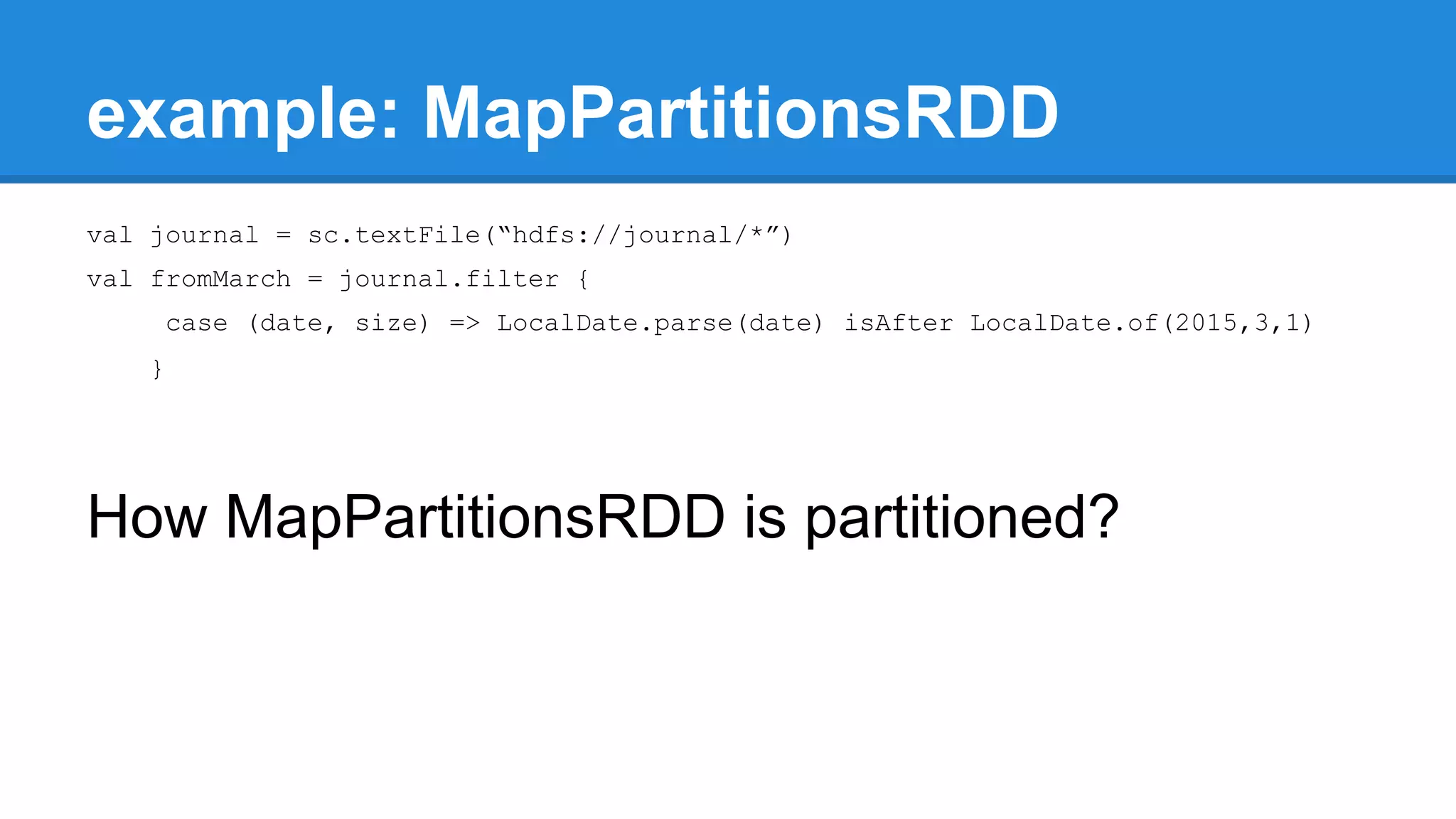 example: MapPartitionsRDD val journal = sc.textFile(“hdfs://journal/*”) val fromMarch = journal.filter { case (date, size) => LocalDate.parse(date) isAfter LocalDate.of(2015,3,1) } How MapPartitionsRDD is partitioned? 