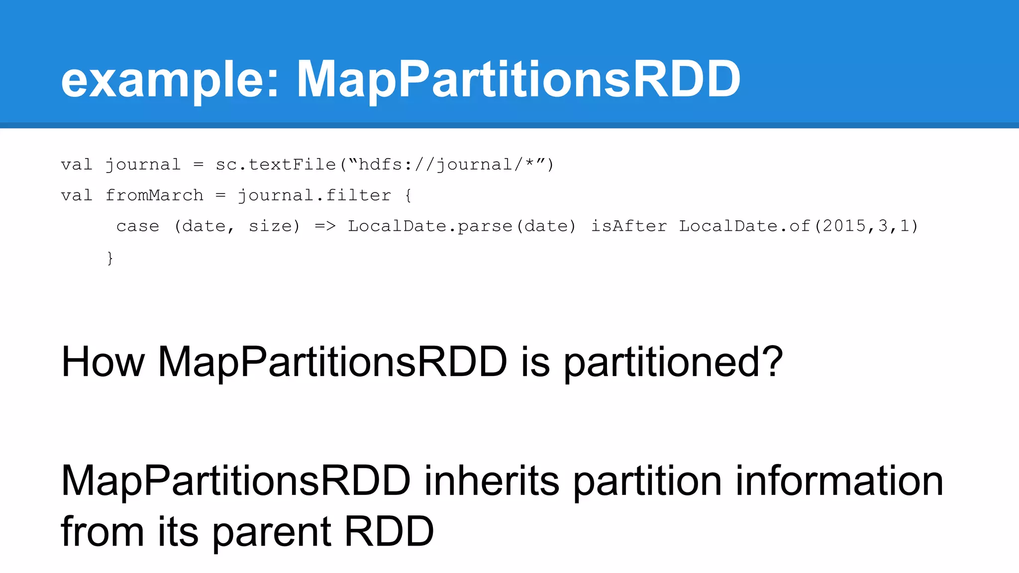 example: MapPartitionsRDD val journal = sc.textFile(“hdfs://journal/*”) val fromMarch = journal.filter { case (date, size) => LocalDate.parse(date) isAfter LocalDate.of(2015,3,1) } How MapPartitionsRDD is partitioned? MapPartitionsRDD inherits partition information from its parent RDD 