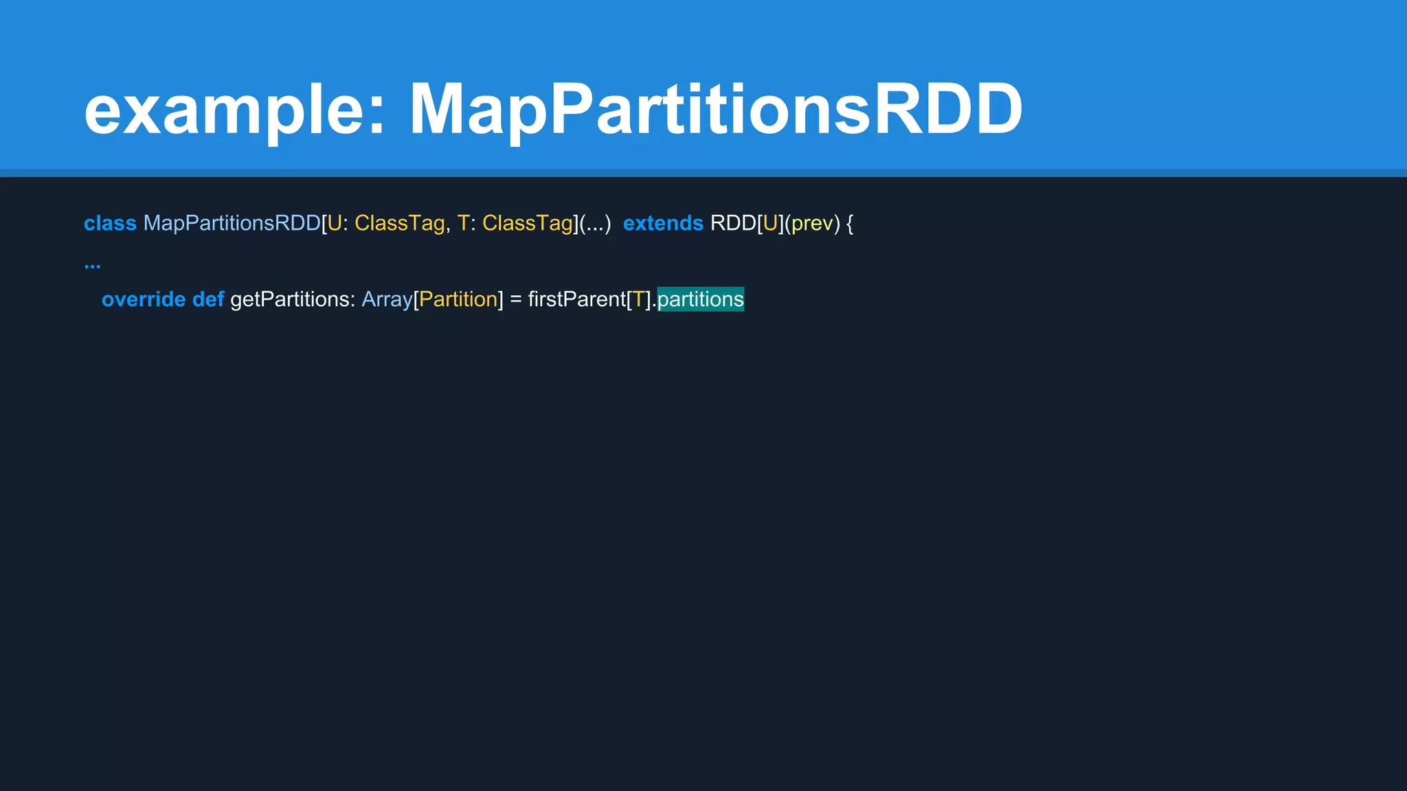 example: MapPartitionsRDD class MapPartitionsRDD[U: ClassTag, T: ClassTag](...) extends RDD[U](prev) { ... override def getPartitions: Array[Partition] = firstParent[T].partitions 