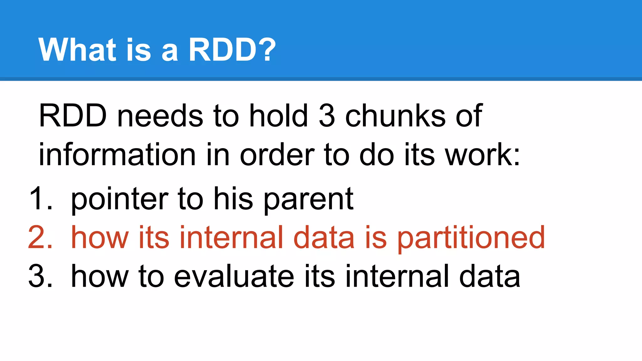 What is a RDD? RDD needs to hold 3 chunks of information in order to do its work: 1. pointer to his parent 2. how its internal data is partitioned 3. how to evaluate its internal data 