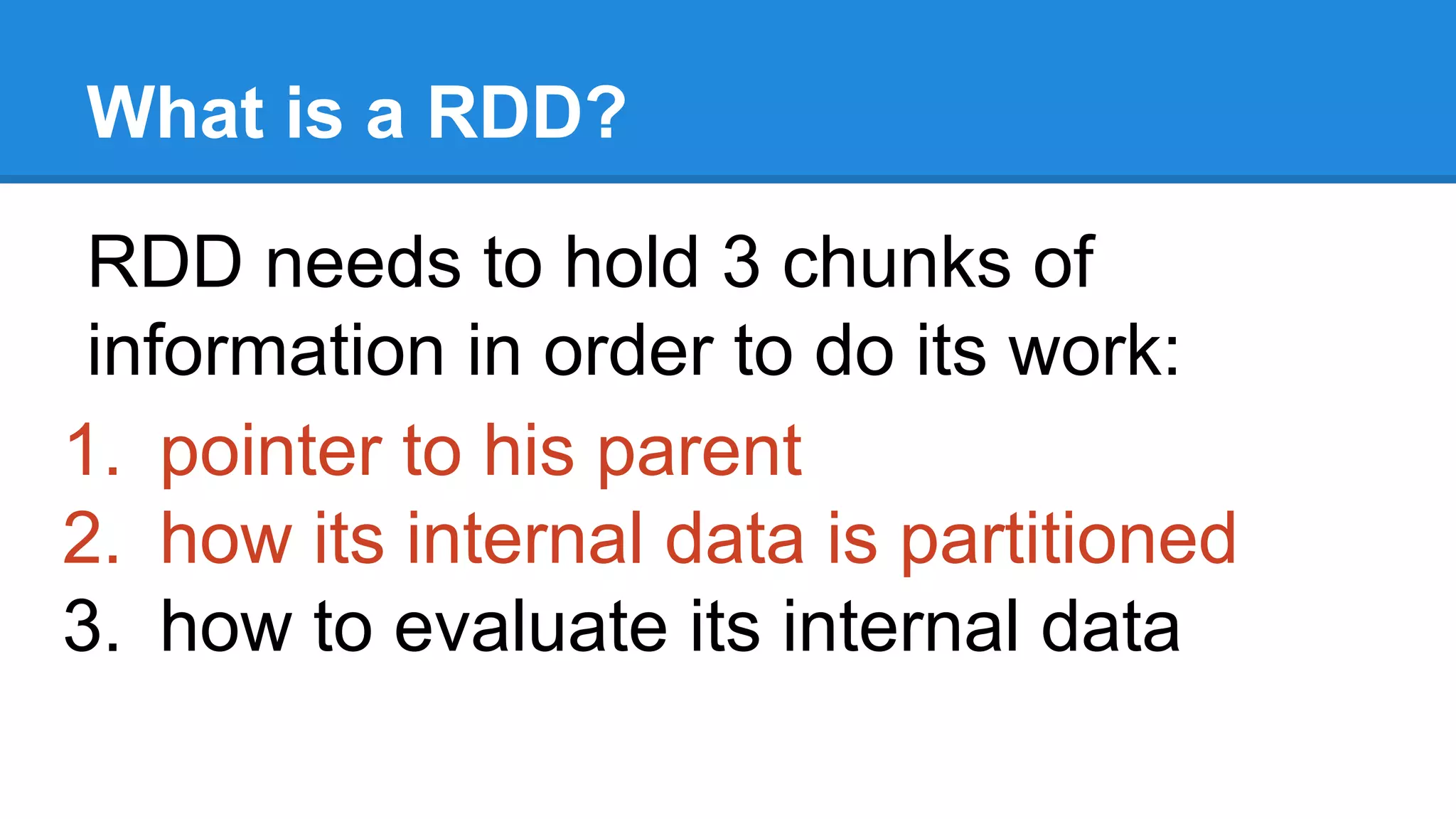 What is a RDD? RDD needs to hold 3 chunks of information in order to do its work: 1. pointer to his parent 2. how its internal data is partitioned 3. how to evaluate its internal data 