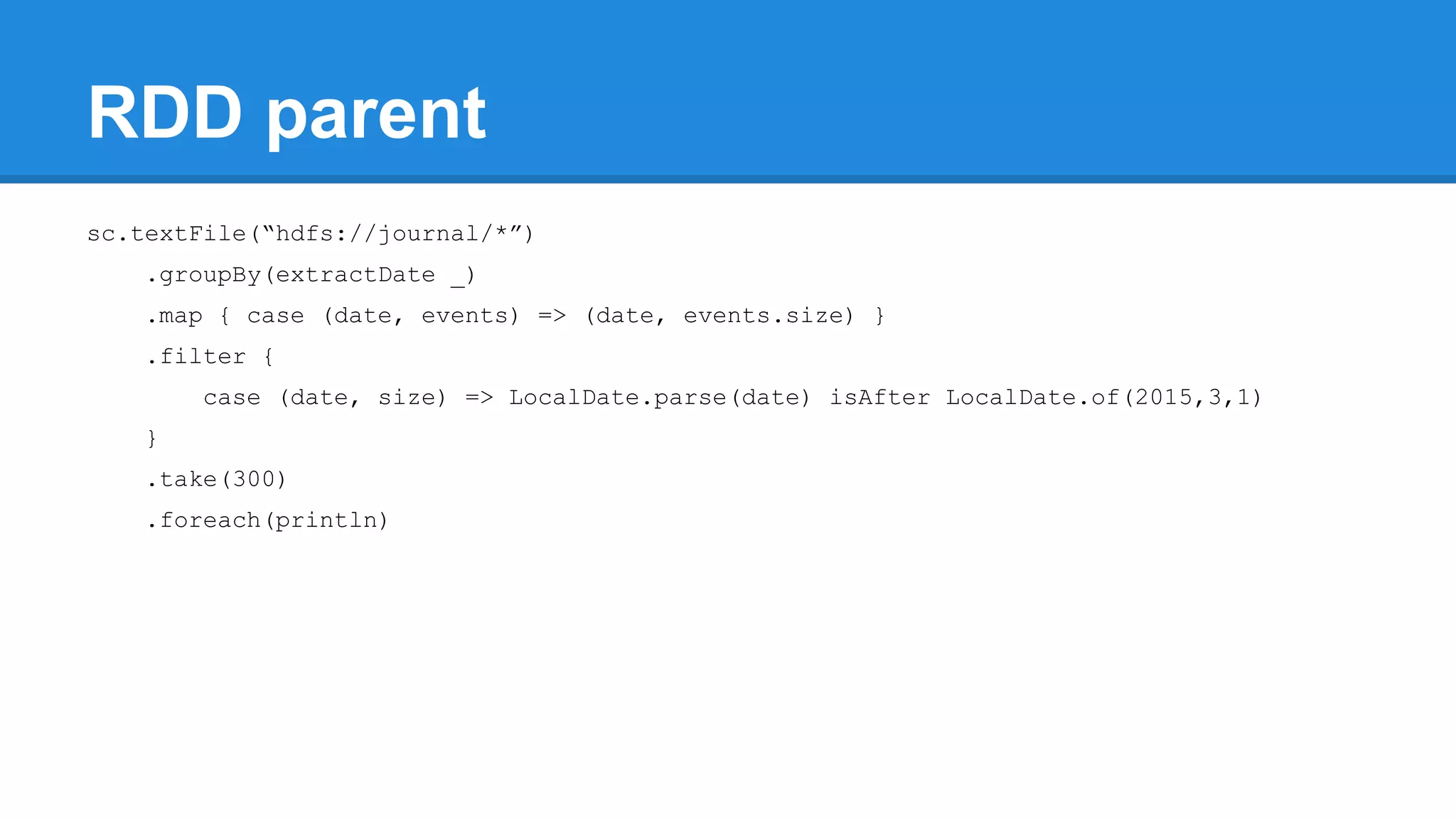 RDD parent sc.textFile(“hdfs://journal/*”) .groupBy(extractDate _) .map { case (date, events) => (date, events.size) } .filter { case (date, size) => LocalDate.parse(date) isAfter LocalDate.of(2015,3,1) } .take(300) .foreach(println) 