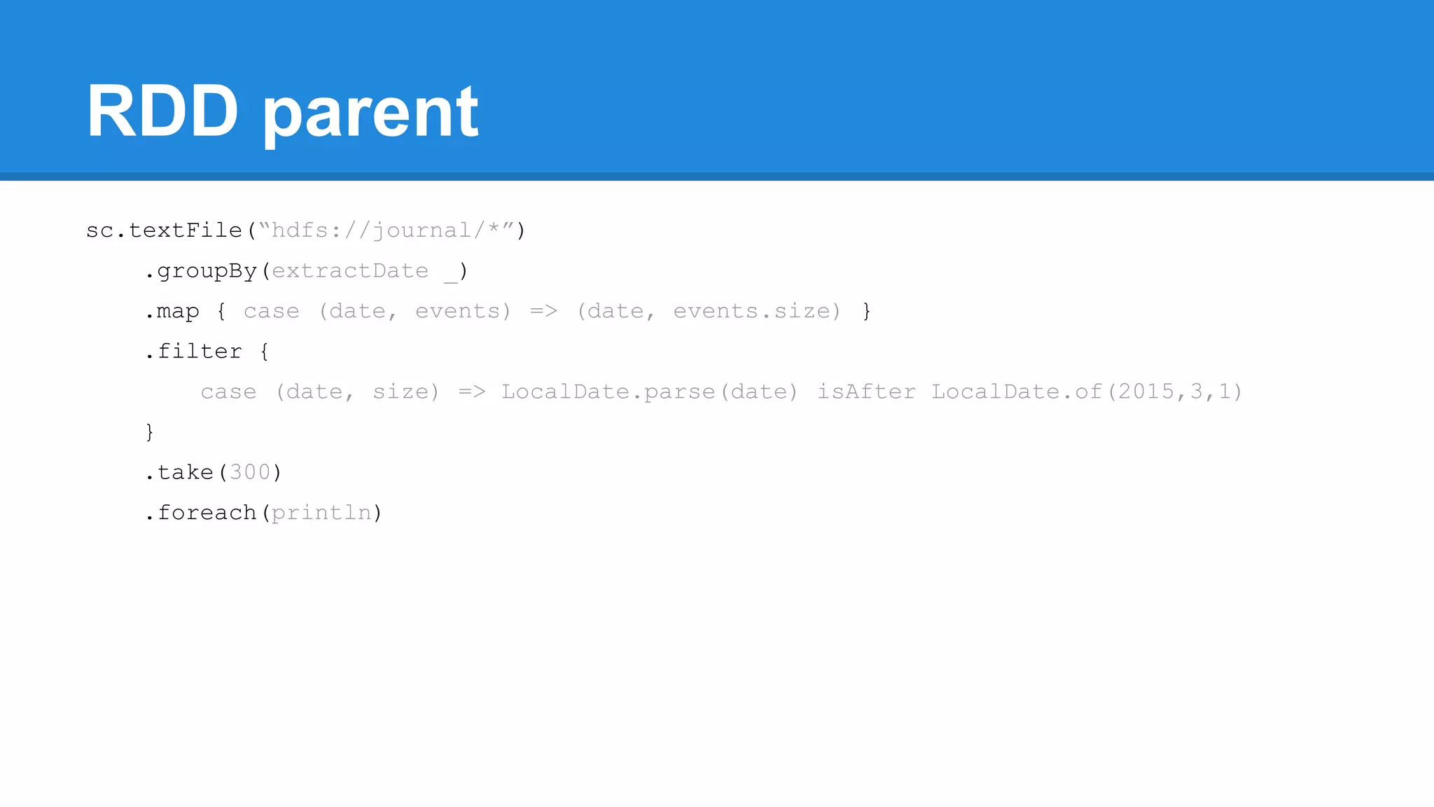 RDD parent sc.textFile(“hdfs://journal/*”) .groupBy(extractDate _) .map { case (date, events) => (date, events.size) } .filter { case (date, size) => LocalDate.parse(date) isAfter LocalDate.of(2015,3,1) } .take(300) .foreach(println) 