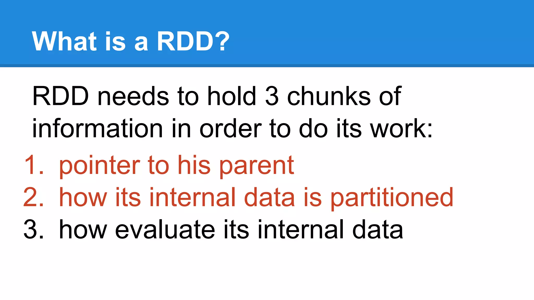 What is a RDD? RDD needs to hold 3 chunks of information in order to do its work: 1. pointer to his parent 2. how its internal data is partitioned 3. how evaluate its internal data 