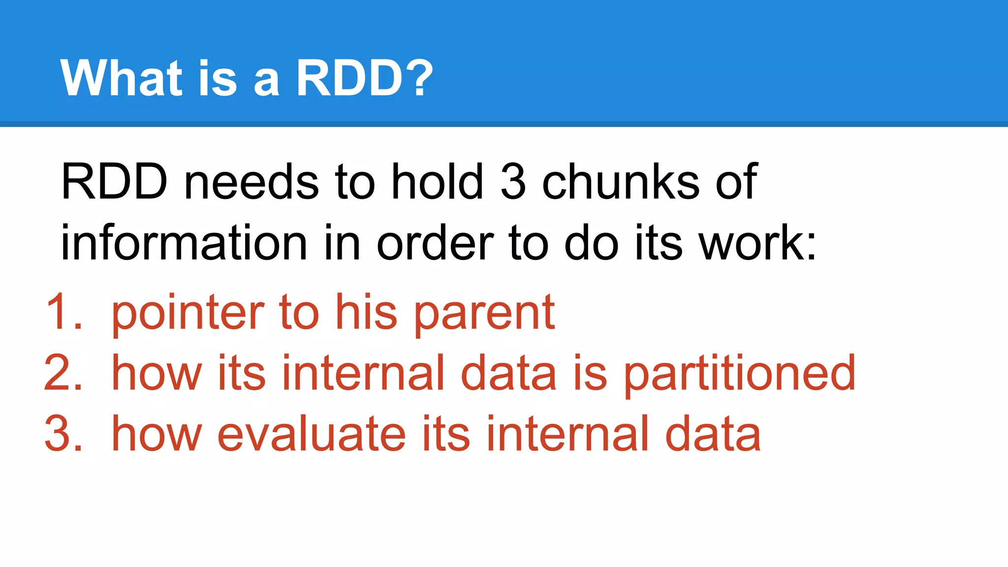 What is a RDD? RDD needs to hold 3 chunks of information in order to do its work: 1. pointer to his parent 2. how its internal data is partitioned 3. how evaluate its internal data 