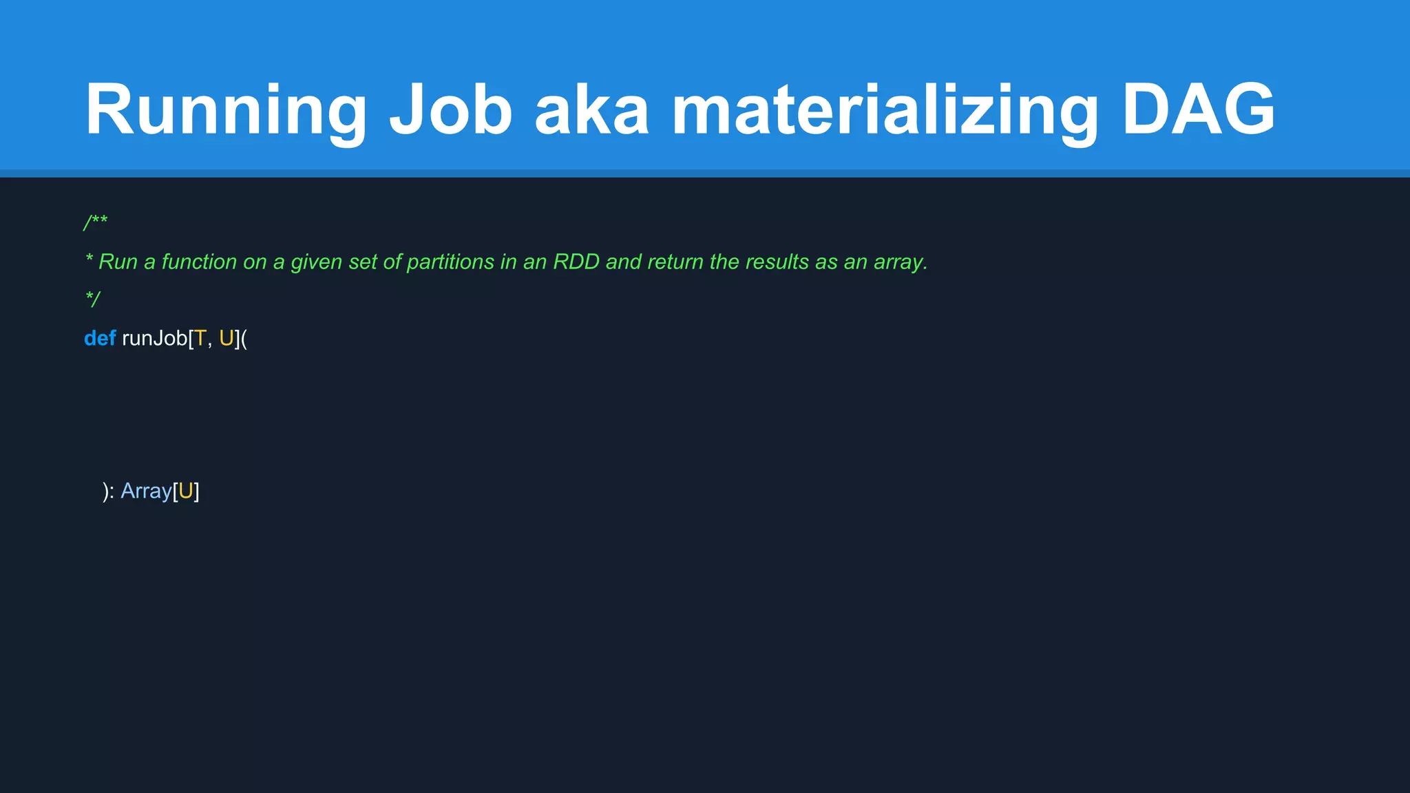 Running Job aka materializing DAG /** * Run a function on a given set of partitions in an RDD and return the results as an array. */ def runJob[T, U]( ): Array[U] 