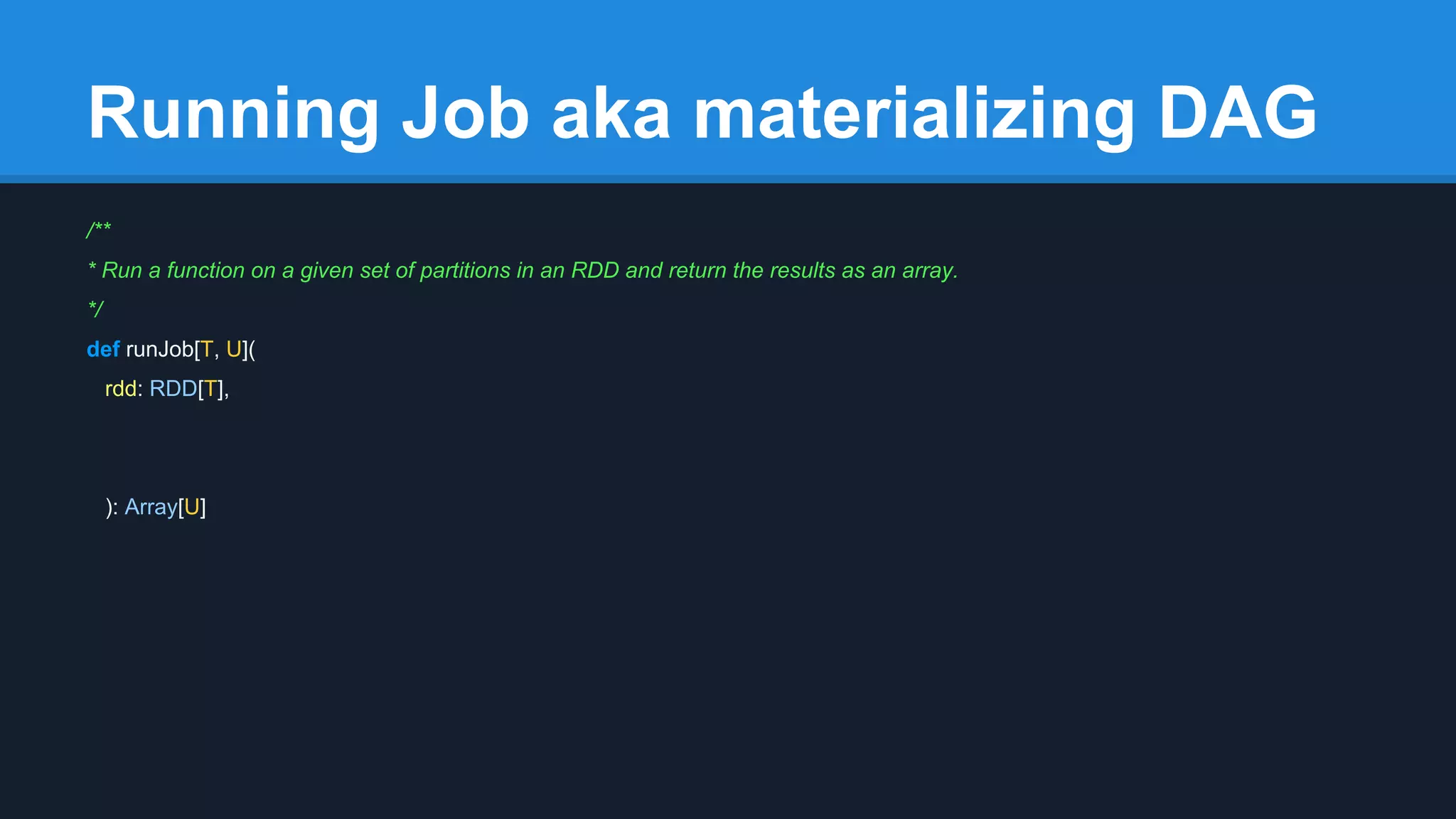 Running Job aka materializing DAG /** * Run a function on a given set of partitions in an RDD and return the results as an array. */ def runJob[T, U]( rdd: RDD[T], ): Array[U] 