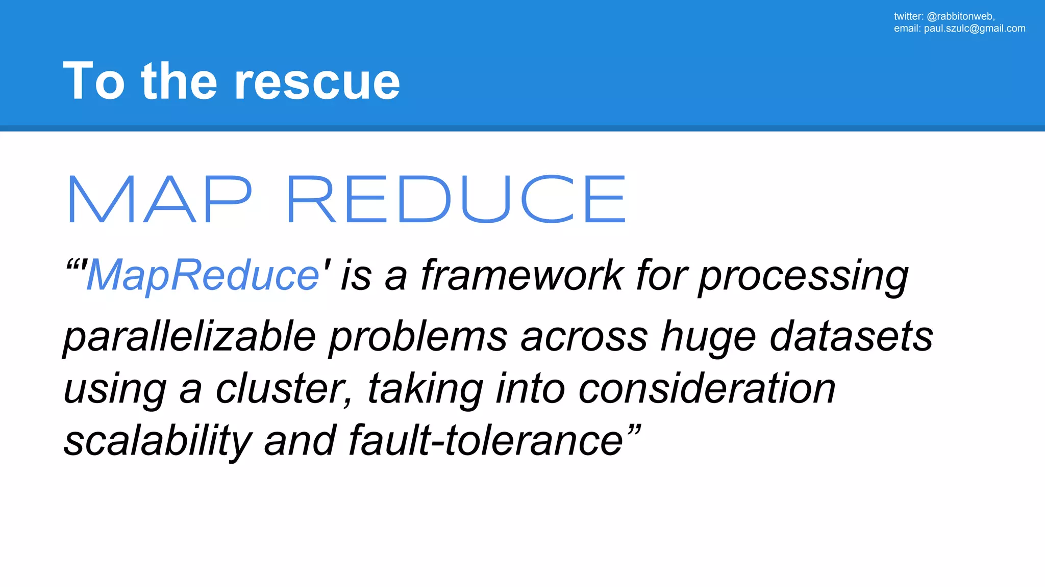twitter: @rabbitonweb, email: paul.szulc@gmail.com To the rescue MAP REDUCE “'MapReduce' is a framework for processing parallelizable problems across huge datasets using a cluster, taking into consideration scalability and fault-tolerance” 