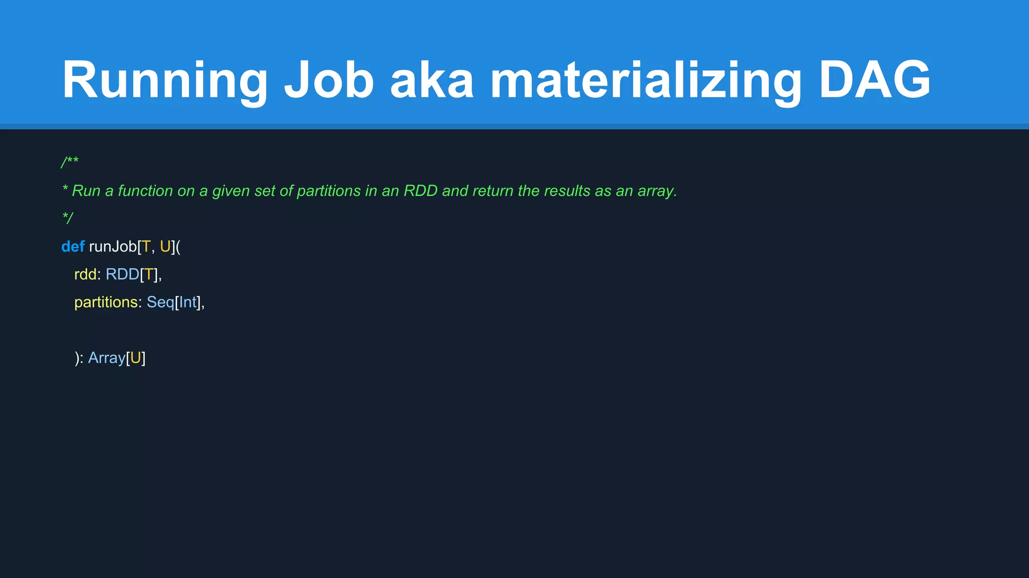 Running Job aka materializing DAG /** * Run a function on a given set of partitions in an RDD and return the results as an array. */ def runJob[T, U]( rdd: RDD[T], partitions: Seq[Int], ): Array[U] 