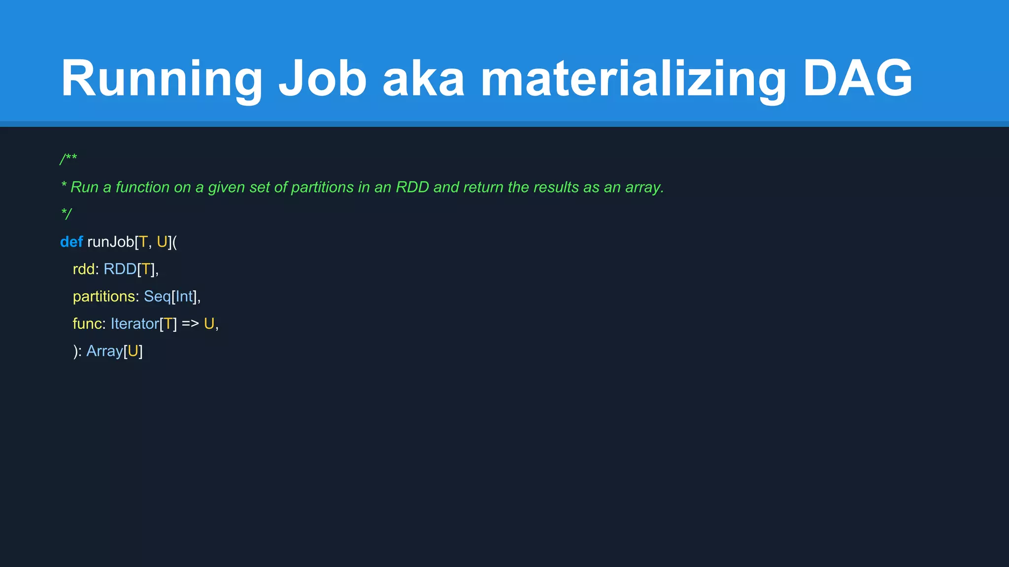 Running Job aka materializing DAG /** * Run a function on a given set of partitions in an RDD and return the results as an array. */ def runJob[T, U]( rdd: RDD[T], partitions: Seq[Int], func: Iterator[T] => U, ): Array[U] 