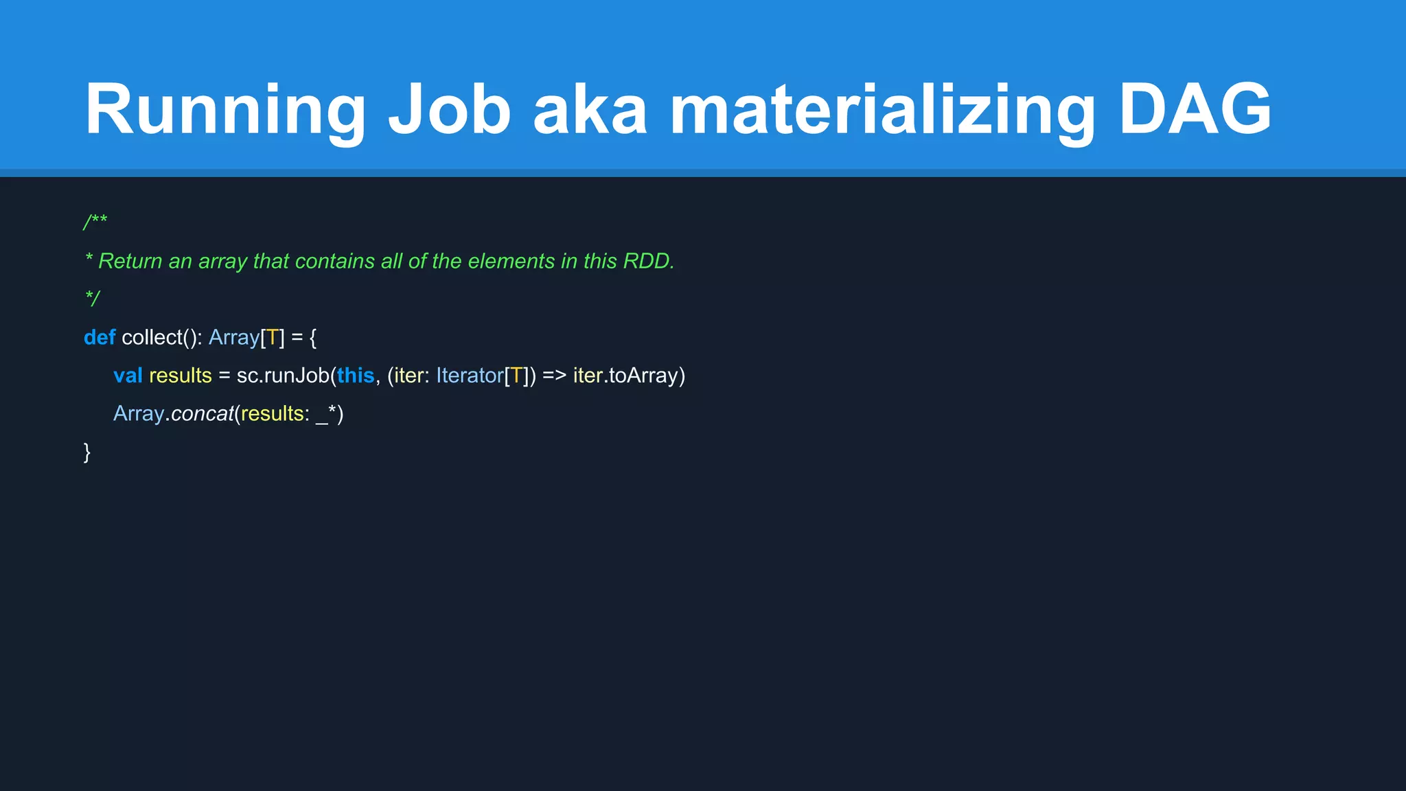 Running Job aka materializing DAG /** * Return an array that contains all of the elements in this RDD. */ def collect(): Array[T] = { val results = sc.runJob(this, (iter: Iterator[T]) => iter.toArray) Array.concat(results: _*) } 