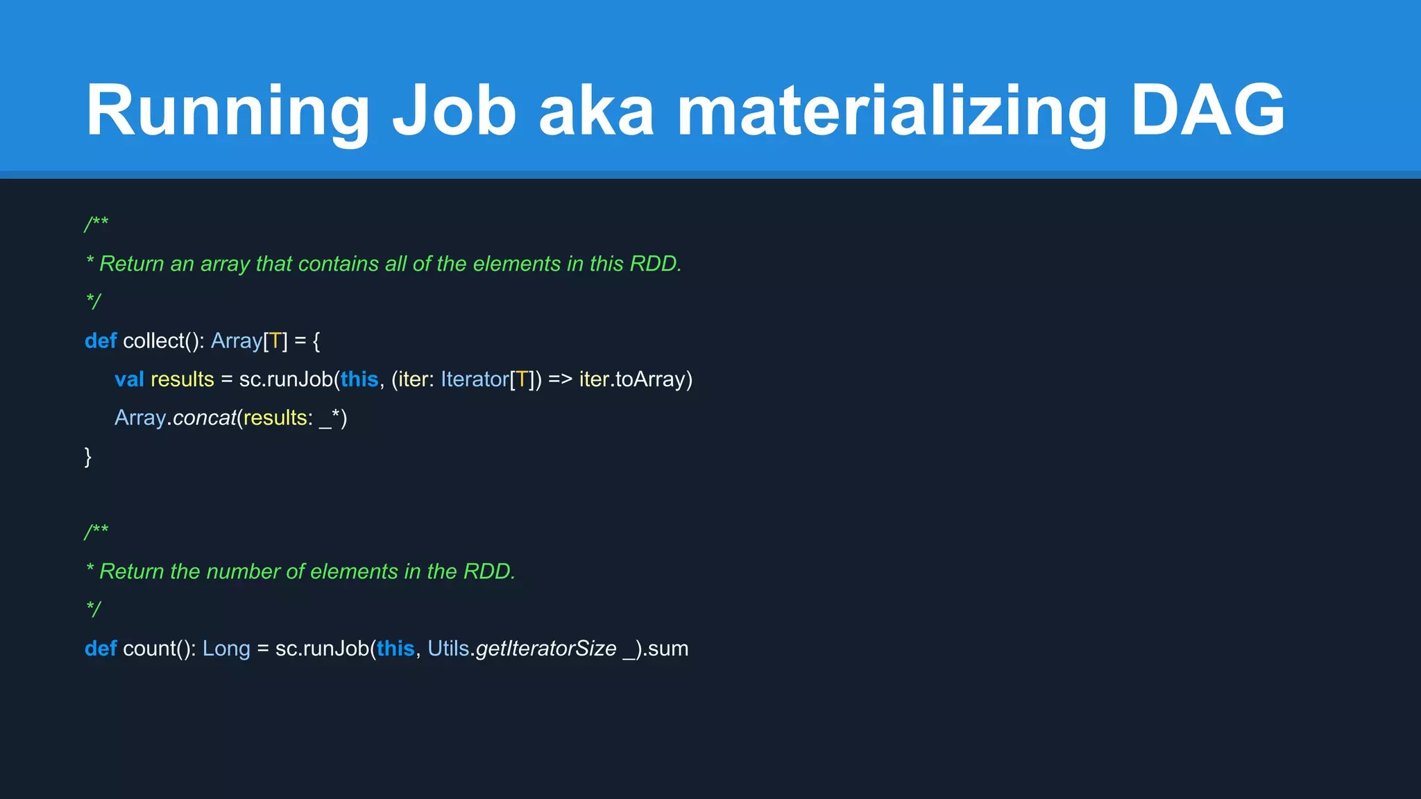 Running Job aka materializing DAG /** * Return an array that contains all of the elements in this RDD. */ def collect(): Array[T] = { val results = sc.runJob(this, (iter: Iterator[T]) => iter.toArray) Array.concat(results: _*) } /** * Return the number of elements in the RDD. */ def count(): Long = sc.runJob(this, Utils.getIteratorSize _).sum 