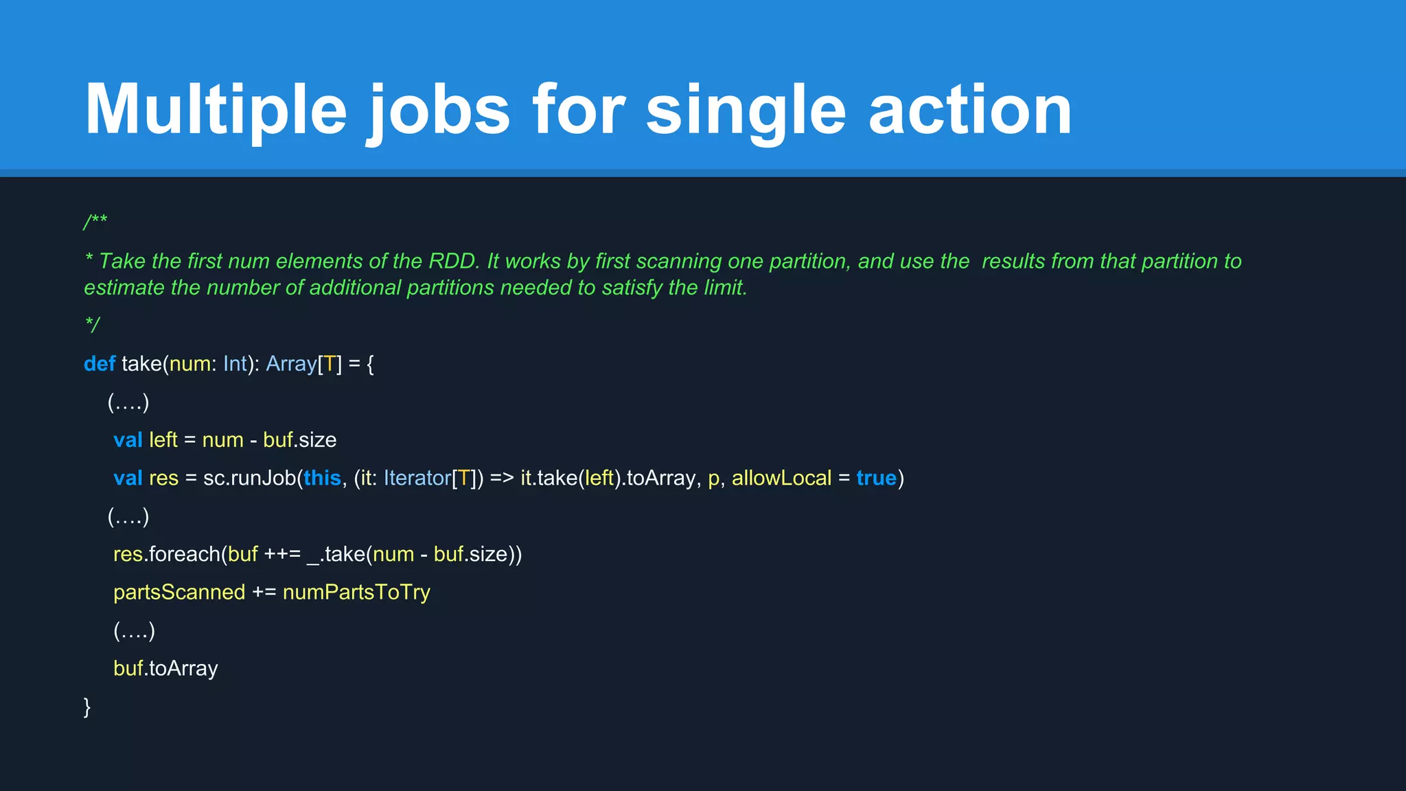 Multiple jobs for single action /** * Take the first num elements of the RDD. It works by first scanning one partition, and use the results from that partition to estimate the number of additional partitions needed to satisfy the limit. */ def take(num: Int): Array[T] = { (….) val left = num - buf.size val res = sc.runJob(this, (it: Iterator[T]) => it.take(left).toArray, p, allowLocal = true) (….) res.foreach(buf ++= _.take(num - buf.size)) partsScanned += numPartsToTry (….) buf.toArray } 
