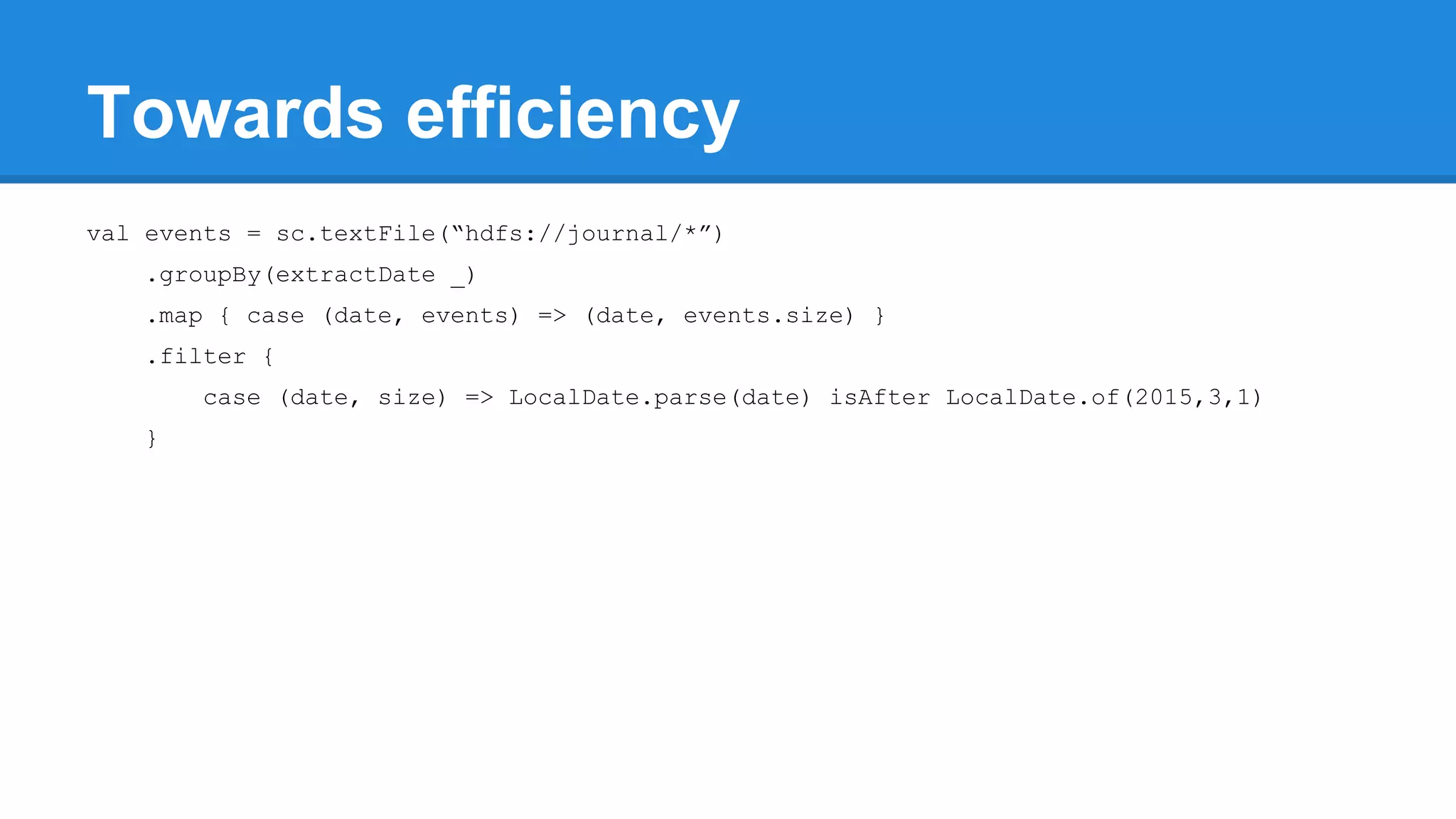 Towards efficiency val events = sc.textFile(“hdfs://journal/*”) .groupBy(extractDate _) .map { case (date, events) => (date, events.size) } .filter { case (date, size) => LocalDate.parse(date) isAfter LocalDate.of(2015,3,1) } 