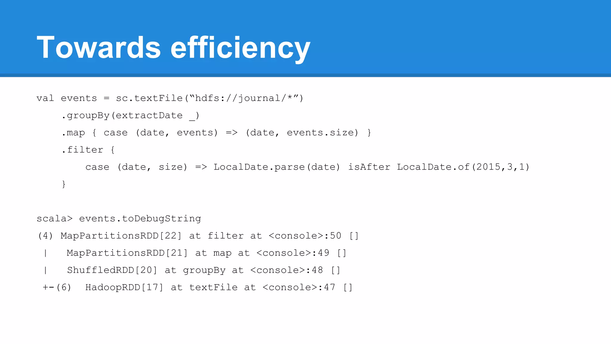 Towards efficiency val events = sc.textFile(“hdfs://journal/*”) .groupBy(extractDate _) .map { case (date, events) => (date, events.size) } .filter { case (date, size) => LocalDate.parse(date) isAfter LocalDate.of(2015,3,1) } scala> events.toDebugString (4) MapPartitionsRDD[22] at filter at <console>:50 [] | MapPartitionsRDD[21] at map at <console>:49 [] | ShuffledRDD[20] at groupBy at <console>:48 [] +-(6) HadoopRDD[17] at textFile at <console>:47 [] 