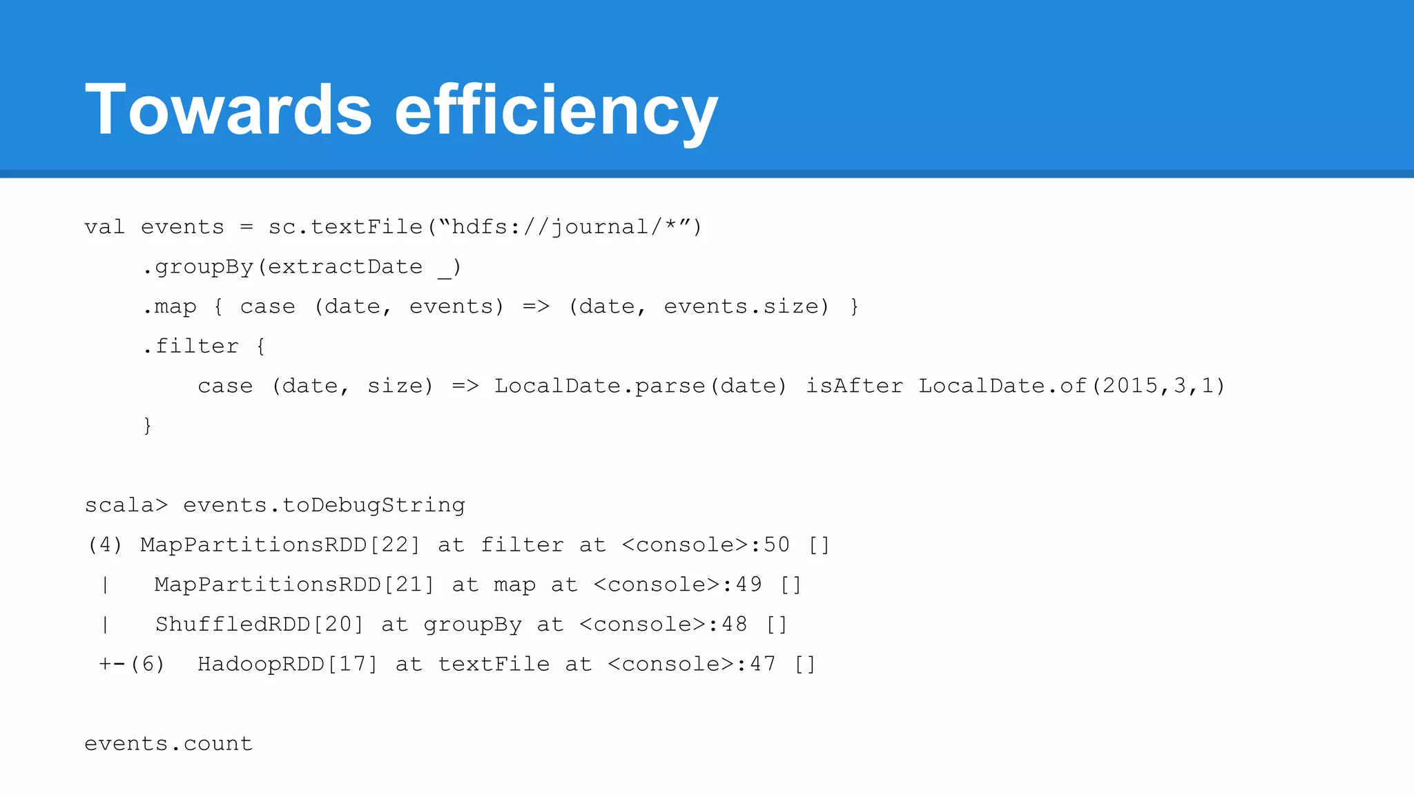Towards efficiency val events = sc.textFile(“hdfs://journal/*”) .groupBy(extractDate _) .map { case (date, events) => (date, events.size) } .filter { case (date, size) => LocalDate.parse(date) isAfter LocalDate.of(2015,3,1) } scala> events.toDebugString (4) MapPartitionsRDD[22] at filter at <console>:50 [] | MapPartitionsRDD[21] at map at <console>:49 [] | ShuffledRDD[20] at groupBy at <console>:48 [] +-(6) HadoopRDD[17] at textFile at <console>:47 [] events.count 