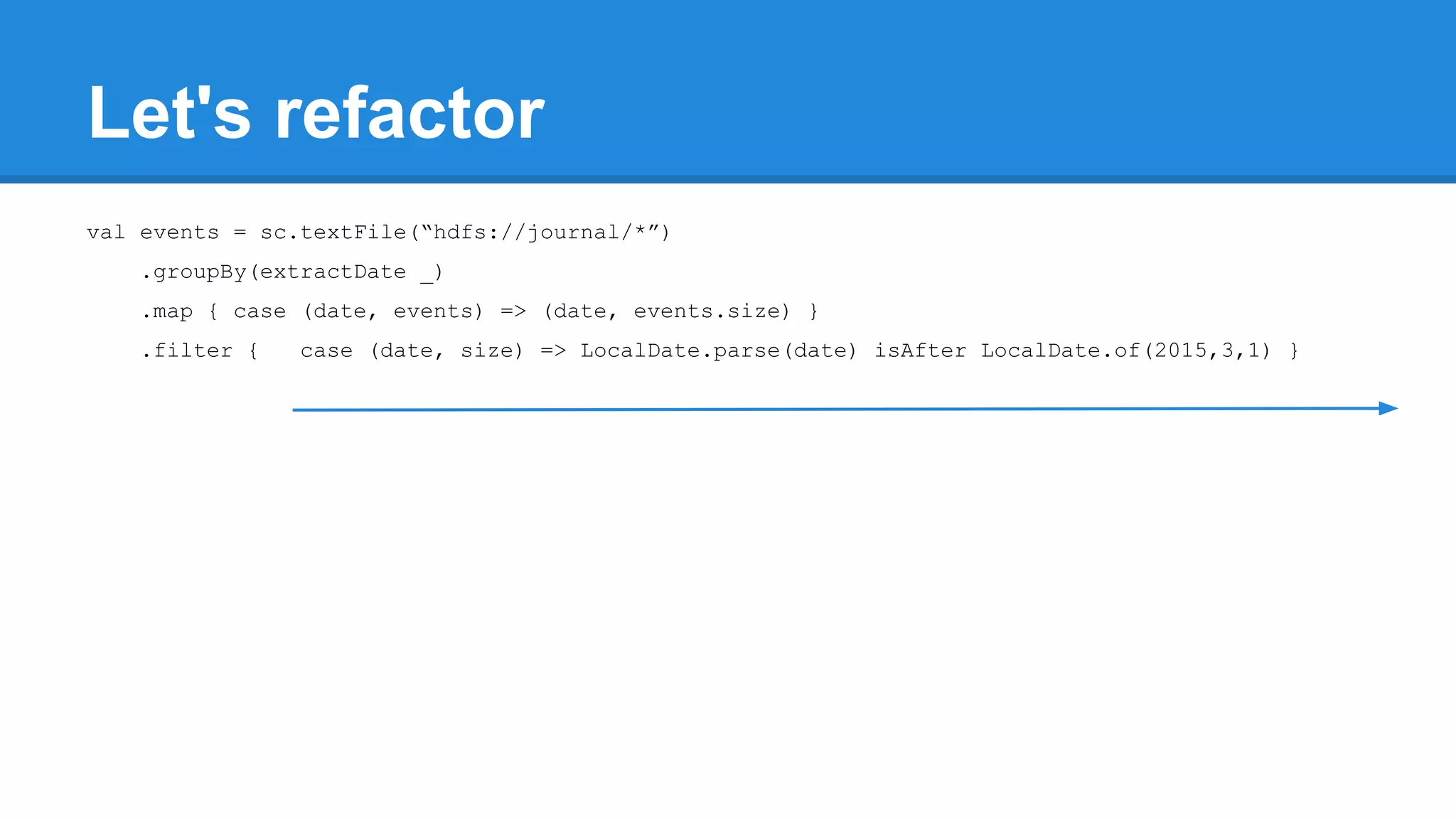 Let's refactor val events = sc.textFile(“hdfs://journal/*”) .groupBy(extractDate _) .map { case (date, events) => (date, events.size) } .filter { case (date, size) => LocalDate.parse(date) isAfter LocalDate.of(2015,3,1) } 