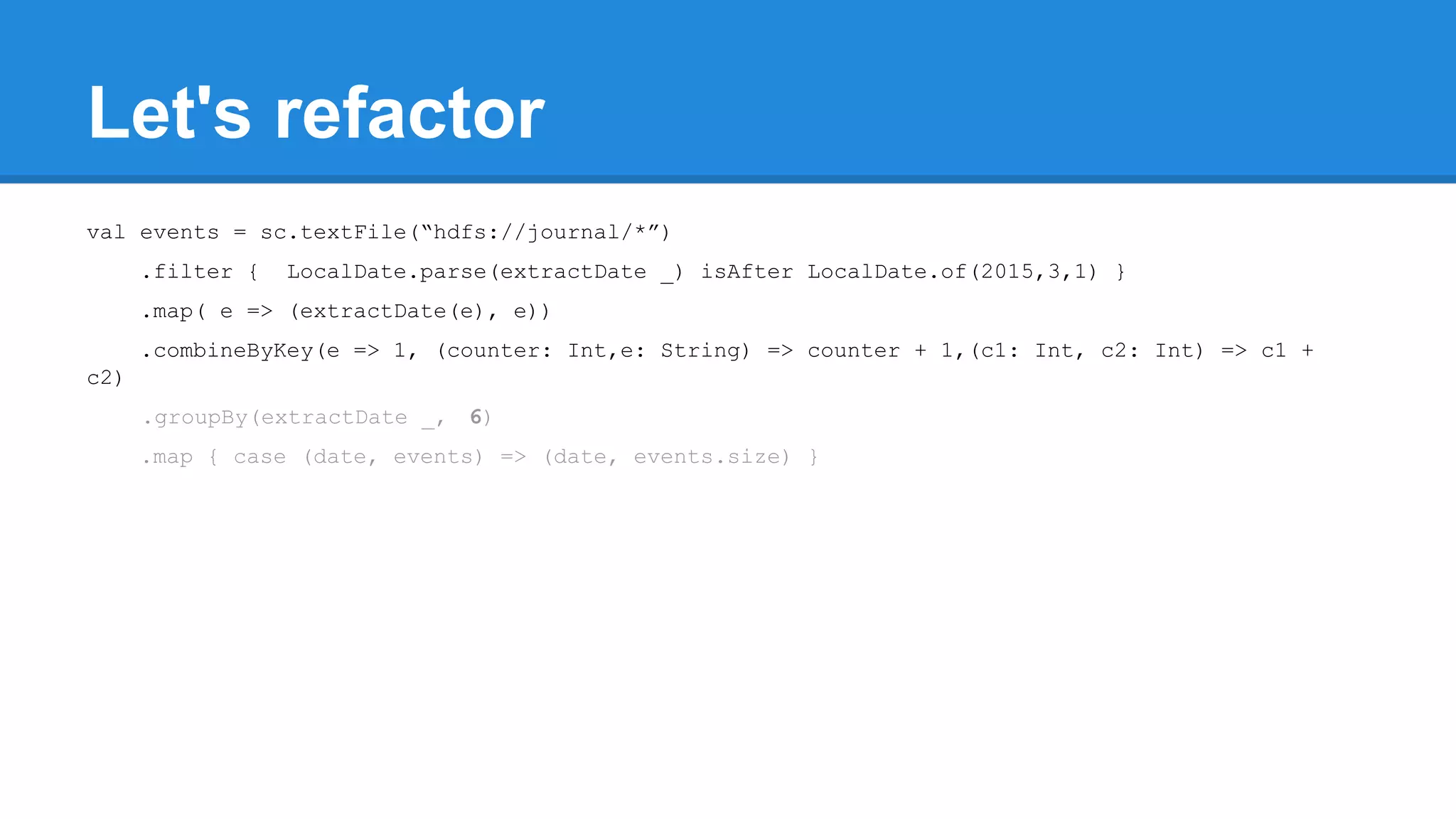 Let's refactor val events = sc.textFile(“hdfs://journal/*”) .filter { LocalDate.parse(extractDate _) isAfter LocalDate.of(2015,3,1) } .map( e => (extractDate(e), e)) .combineByKey(e => 1, (counter: Int,e: String) => counter + 1,(c1: Int, c2: Int) => c1 + c2) .groupBy(extractDate _, 6) .map { case (date, events) => (date, events.size) } 