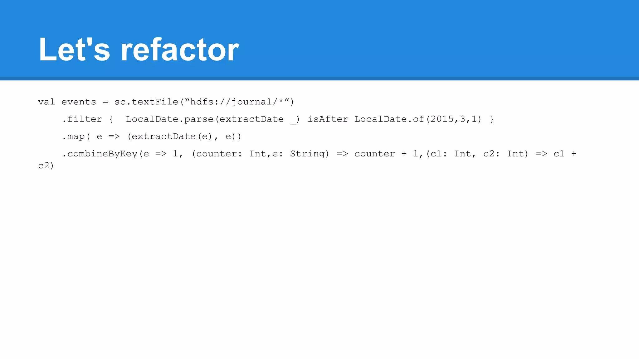 Let's refactor val events = sc.textFile(“hdfs://journal/*”) .filter { LocalDate.parse(extractDate _) isAfter LocalDate.of(2015,3,1) } .map( e => (extractDate(e), e)) .combineByKey(e => 1, (counter: Int,e: String) => counter + 1,(c1: Int, c2: Int) => c1 + c2) 