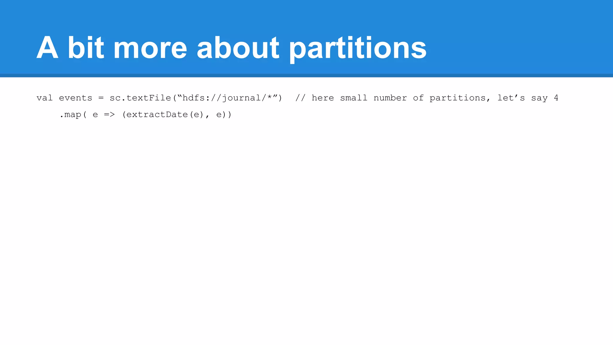 A bit more about partitions val events = sc.textFile(“hdfs://journal/*”) // here small number of partitions, let’s say 4 .map( e => (extractDate(e), e)) 
