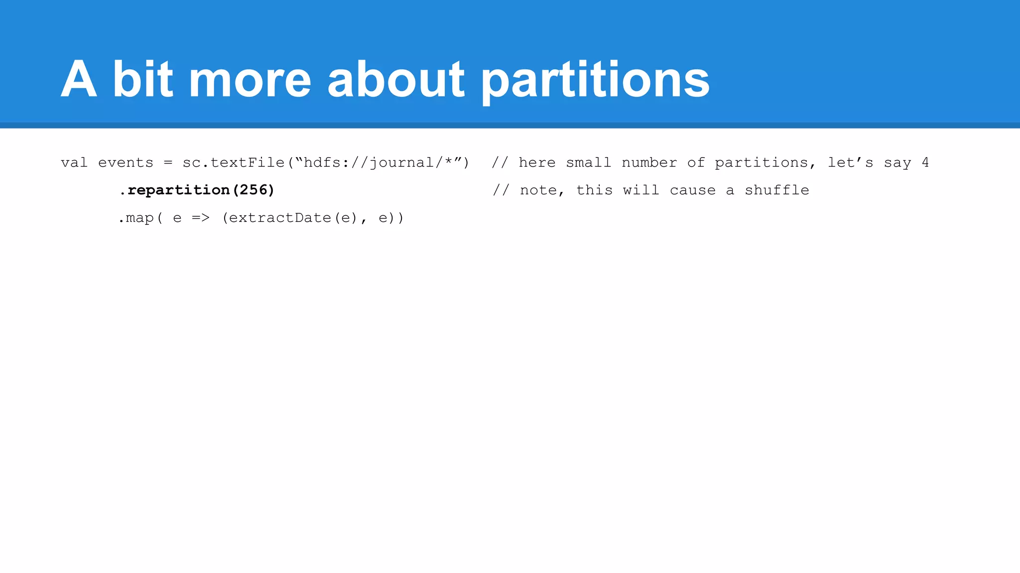 A bit more about partitions val events = sc.textFile(“hdfs://journal/*”) // here small number of partitions, let’s say 4 .repartition(256) // note, this will cause a shuffle .map( e => (extractDate(e), e)) 