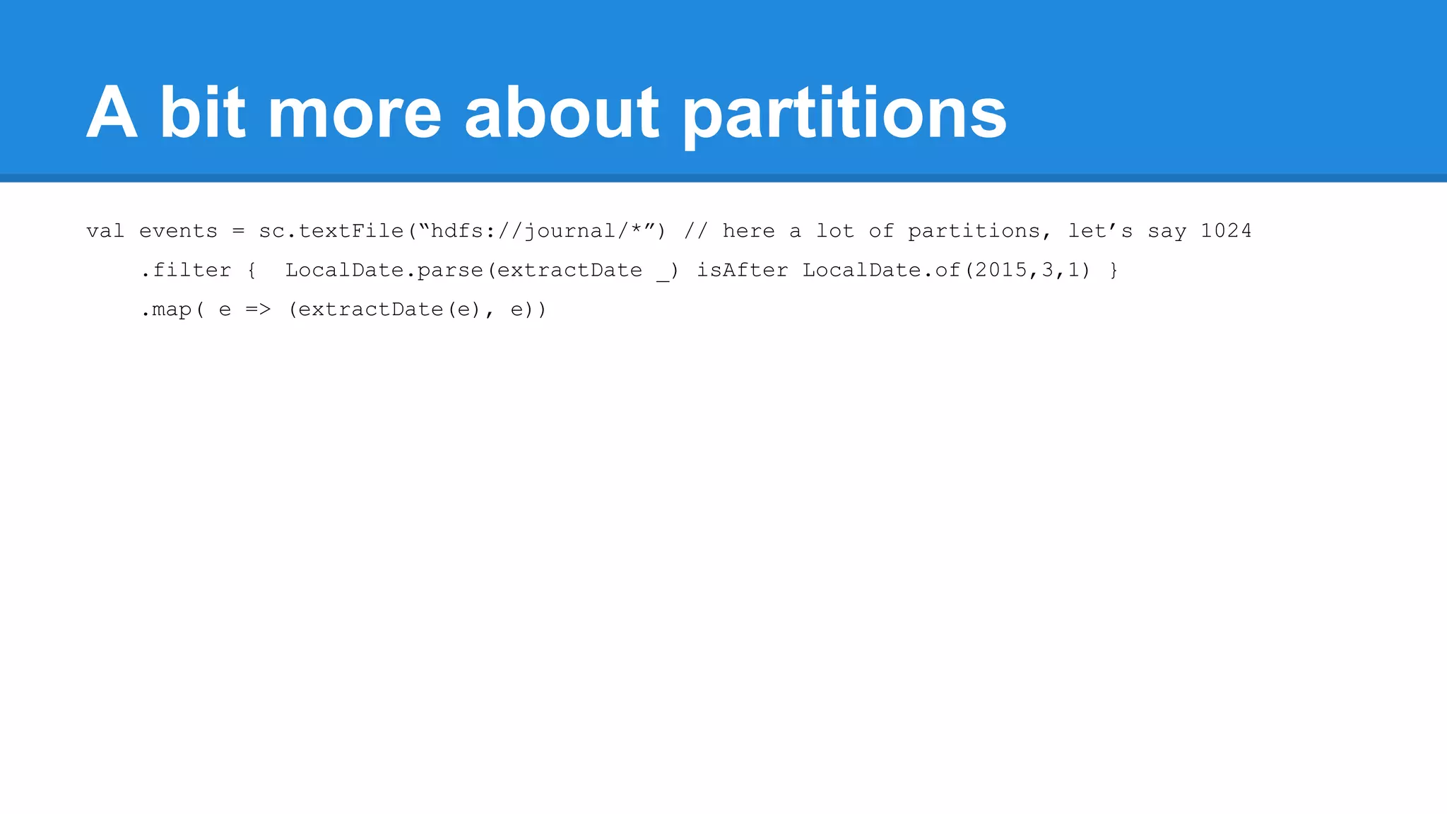 A bit more about partitions val events = sc.textFile(“hdfs://journal/*”) // here a lot of partitions, let’s say 1024 .filter { LocalDate.parse(extractDate _) isAfter LocalDate.of(2015,3,1) } .map( e => (extractDate(e), e)) 