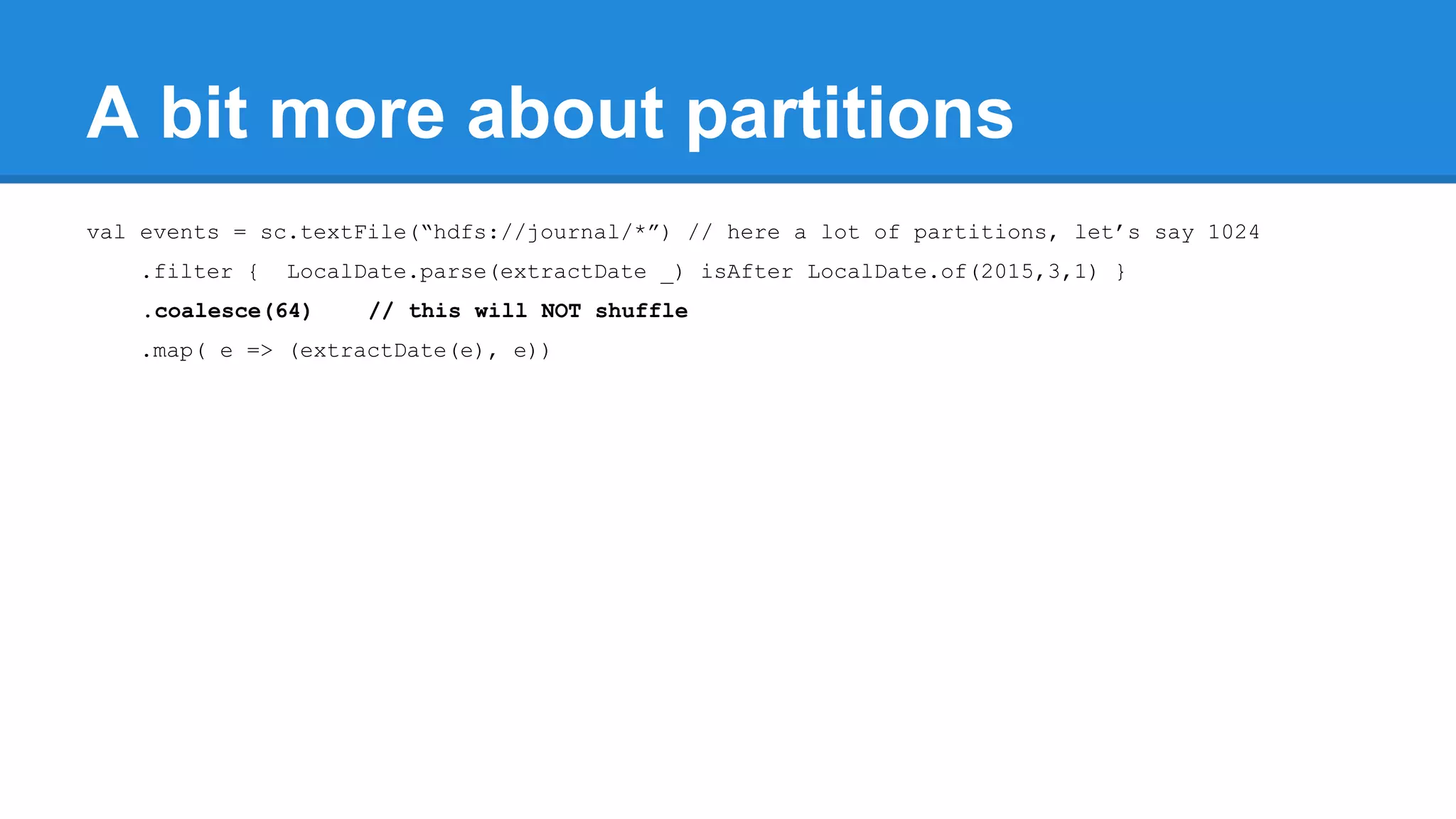 A bit more about partitions val events = sc.textFile(“hdfs://journal/*”) // here a lot of partitions, let’s say 1024 .filter { LocalDate.parse(extractDate _) isAfter LocalDate.of(2015,3,1) } .coalesce(64) // this will NOT shuffle .map( e => (extractDate(e), e)) 