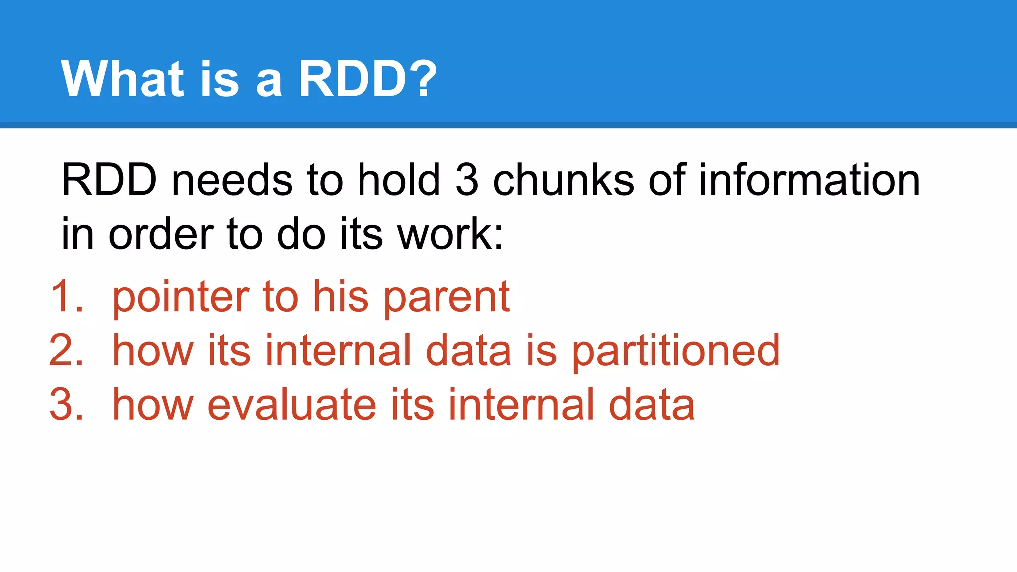 What is a RDD? RDD needs to hold 3 chunks of information in order to do its work: 1. pointer to his parent 2. how its internal data is partitioned 3. how evaluate its internal data 