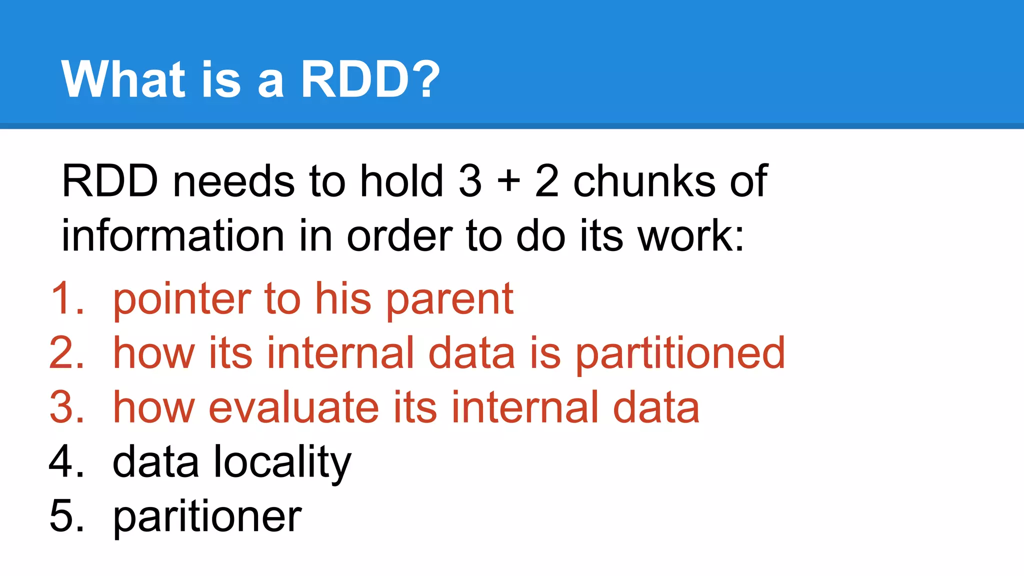What is a RDD? RDD needs to hold 3 + 2 chunks of information in order to do its work: 1. pointer to his parent 2. how its internal data is partitioned 3. how evaluate its internal data 4. data locality 5. paritioner 