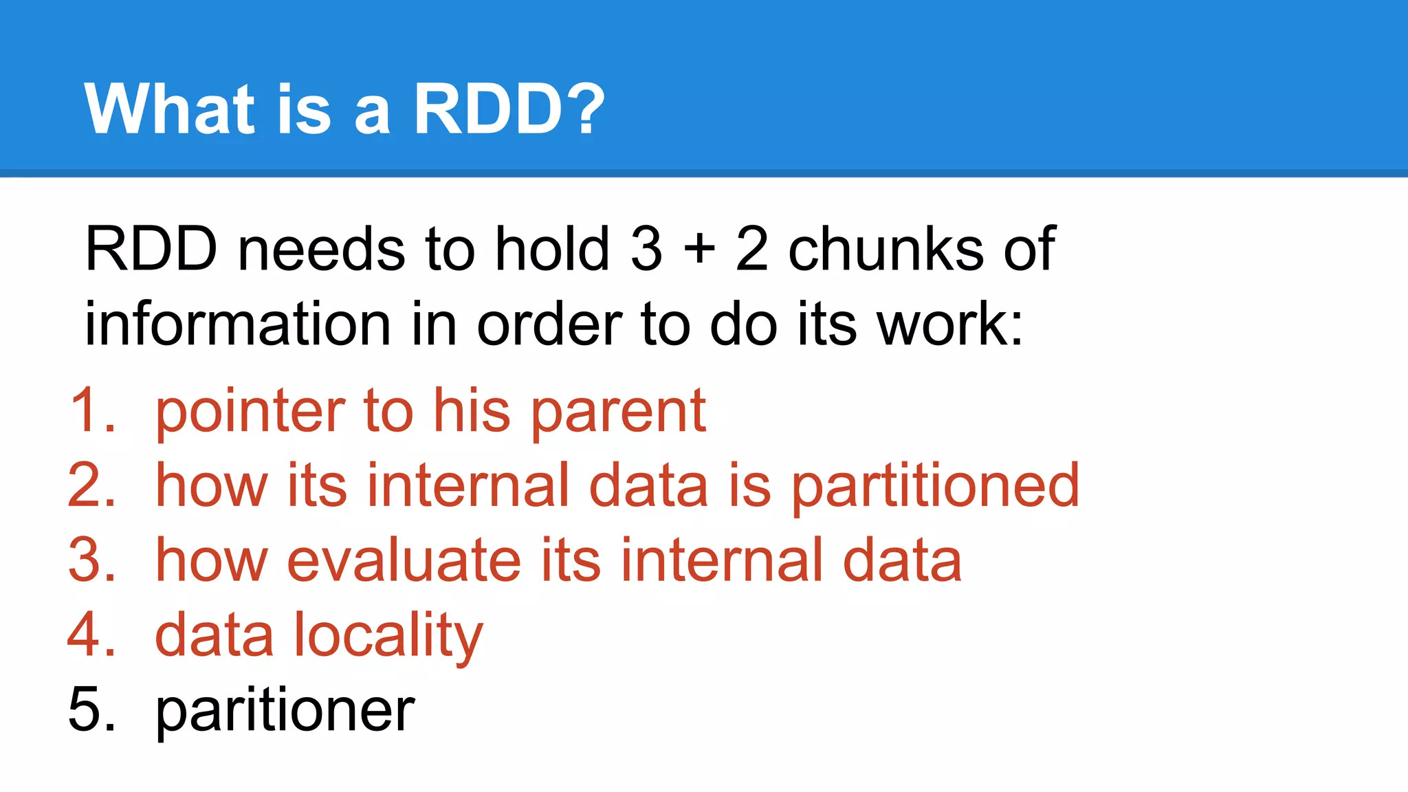 What is a RDD? RDD needs to hold 3 + 2 chunks of information in order to do its work: 1. pointer to his parent 2. how its internal data is partitioned 3. how evaluate its internal data 4. data locality 5. paritioner 