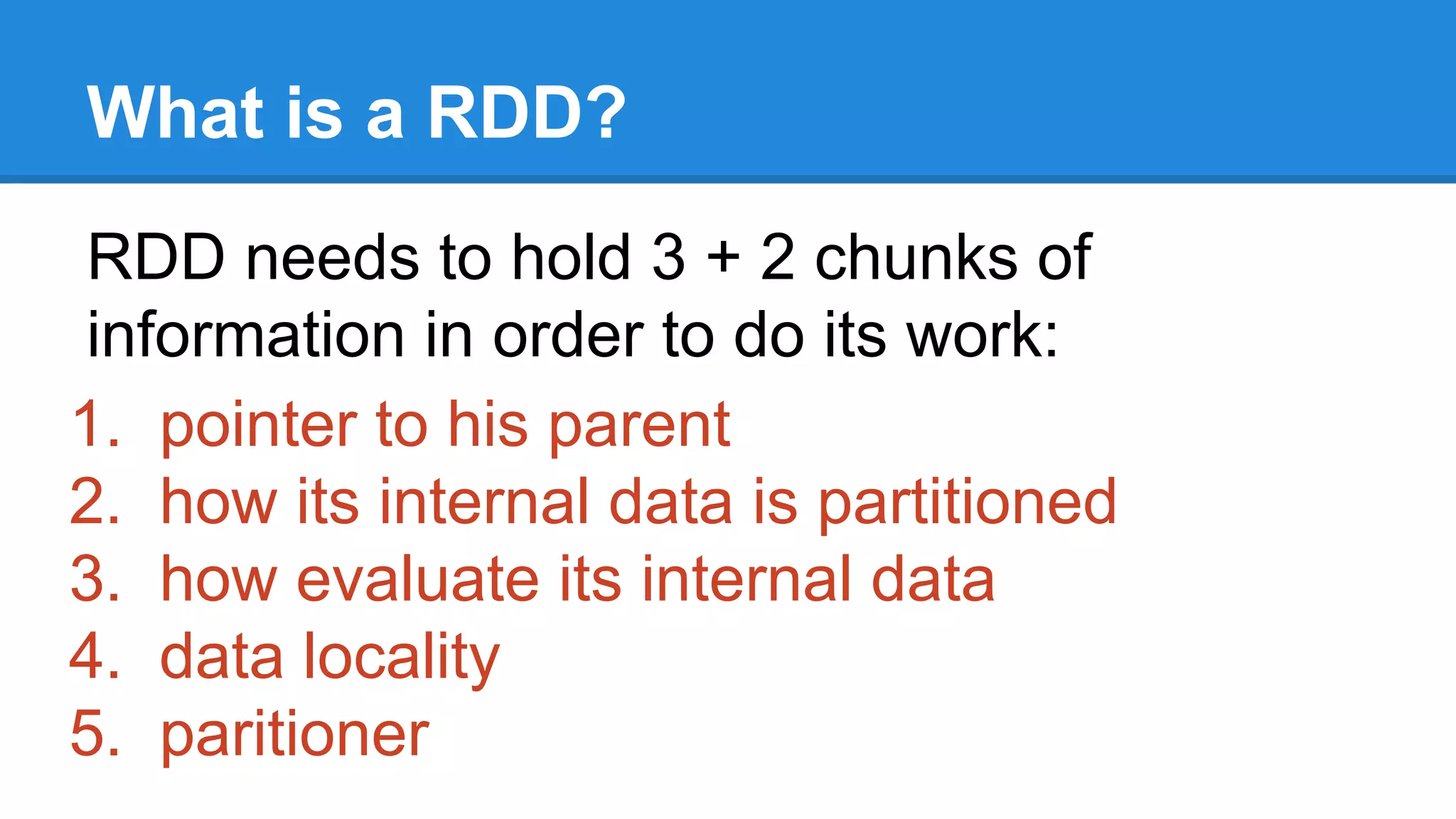What is a RDD? RDD needs to hold 3 + 2 chunks of information in order to do its work: 1. pointer to his parent 2. how its internal data is partitioned 3. how evaluate its internal data 4. data locality 5. paritioner 