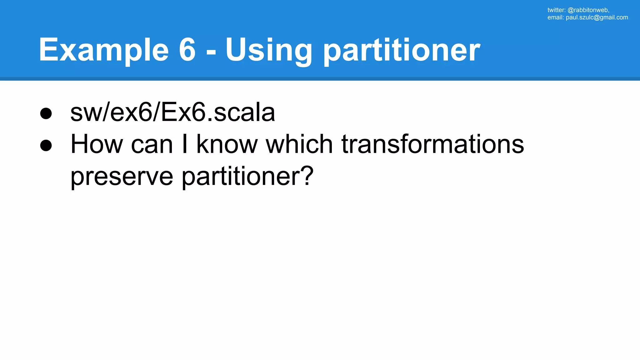 twitter: @rabbitonweb, email: paul.szulc@gmail.com Example 6 - Using partitioner ● sw/ex6/Ex6.scala ● How can I know which transformations preserve partitioner? 