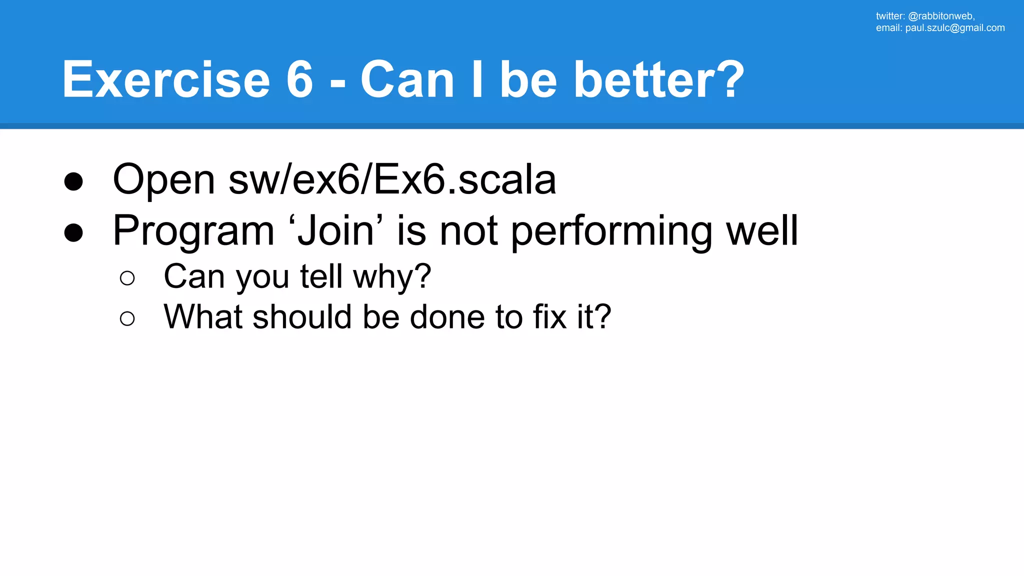 twitter: @rabbitonweb, email: paul.szulc@gmail.com Exercise 6 - Can I be better? ● Open sw/ex6/Ex6.scala ● Program ‘Join’ is not performing well ○ Can you tell why? ○ What should be done to fix it? 