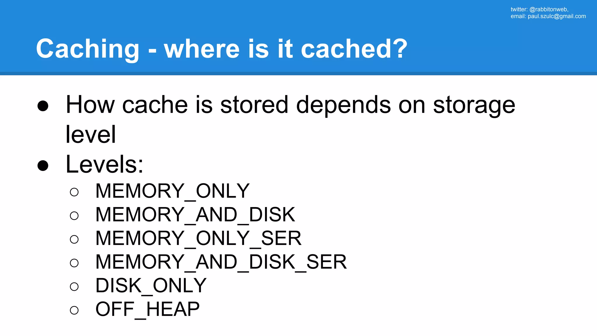 twitter: @rabbitonweb, email: paul.szulc@gmail.com Caching - where is it cached? ● How cache is stored depends on storage level ● Levels: ○ MEMORY_ONLY ○ MEMORY_AND_DISK ○ MEMORY_ONLY_SER ○ MEMORY_AND_DISK_SER ○ DISK_ONLY ○ OFF_HEAP 