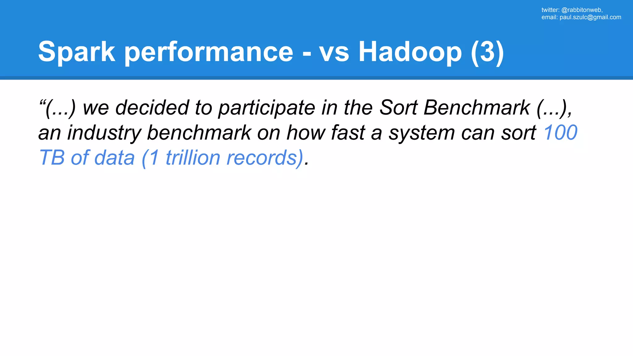twitter: @rabbitonweb, email: paul.szulc@gmail.com Spark performance - vs Hadoop (3) “(...) we decided to participate in the Sort Benchmark (...), an industry benchmark on how fast a system can sort 100 TB of data (1 trillion records). 