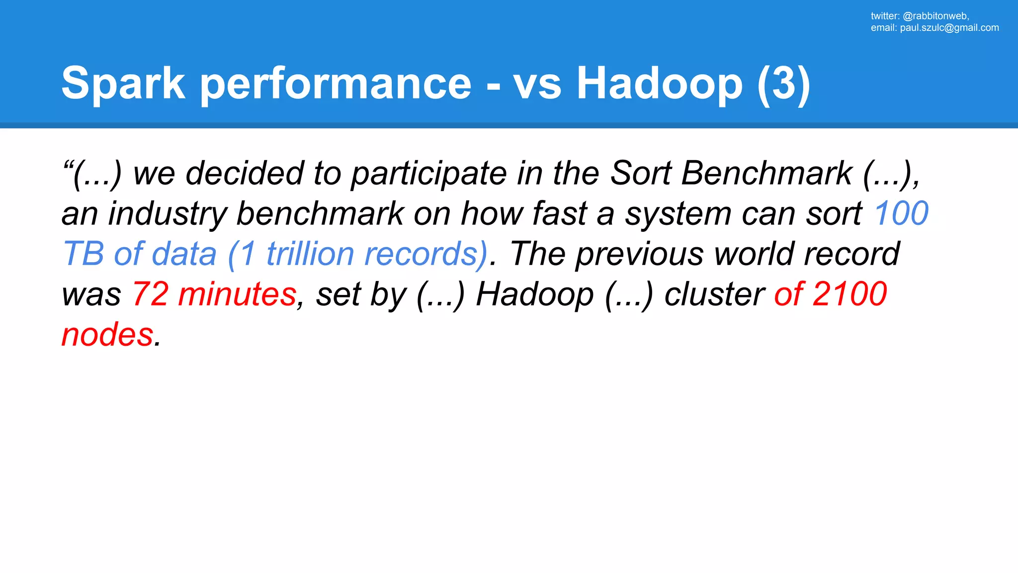 twitter: @rabbitonweb, email: paul.szulc@gmail.com Spark performance - vs Hadoop (3) “(...) we decided to participate in the Sort Benchmark (...), an industry benchmark on how fast a system can sort 100 TB of data (1 trillion records). The previous world record was 72 minutes, set by (...) Hadoop (...) cluster of 2100 nodes. 