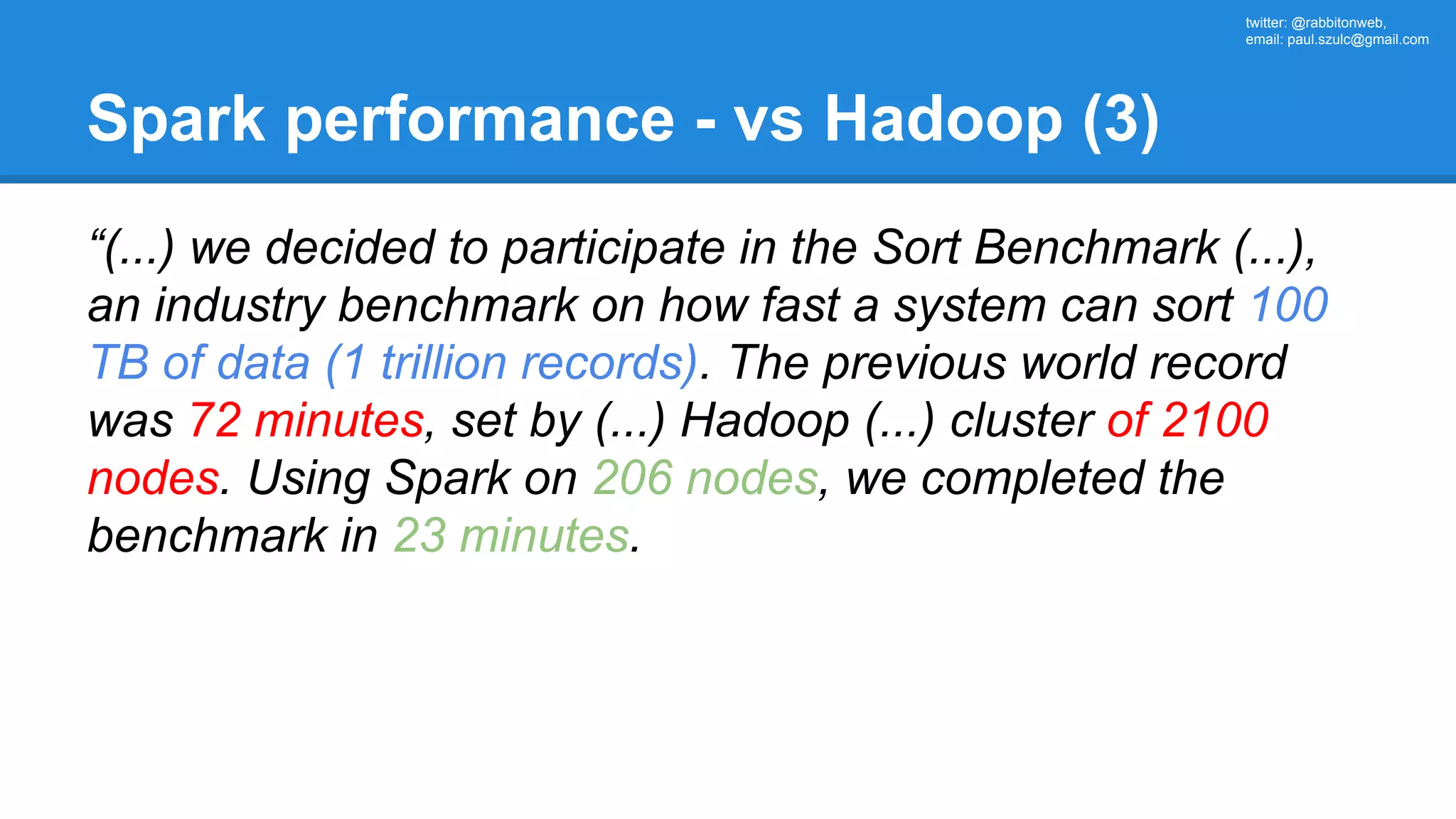 twitter: @rabbitonweb, email: paul.szulc@gmail.com Spark performance - vs Hadoop (3) “(...) we decided to participate in the Sort Benchmark (...), an industry benchmark on how fast a system can sort 100 TB of data (1 trillion records). The previous world record was 72 minutes, set by (...) Hadoop (...) cluster of 2100 nodes. Using Spark on 206 nodes, we completed the benchmark in 23 minutes. 