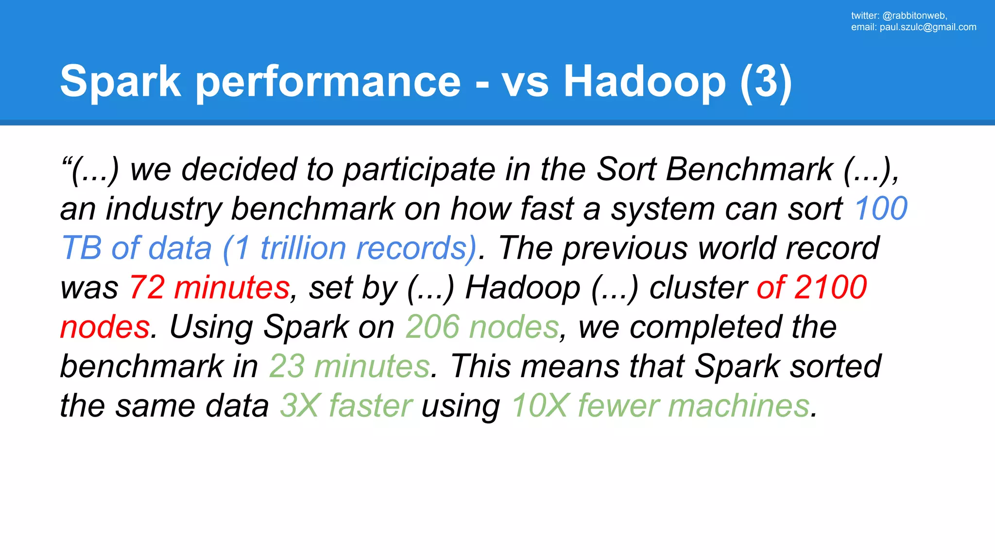 twitter: @rabbitonweb, email: paul.szulc@gmail.com Spark performance - vs Hadoop (3) “(...) we decided to participate in the Sort Benchmark (...), an industry benchmark on how fast a system can sort 100 TB of data (1 trillion records). The previous world record was 72 minutes, set by (...) Hadoop (...) cluster of 2100 nodes. Using Spark on 206 nodes, we completed the benchmark in 23 minutes. This means that Spark sorted the same data 3X faster using 10X fewer machines. 