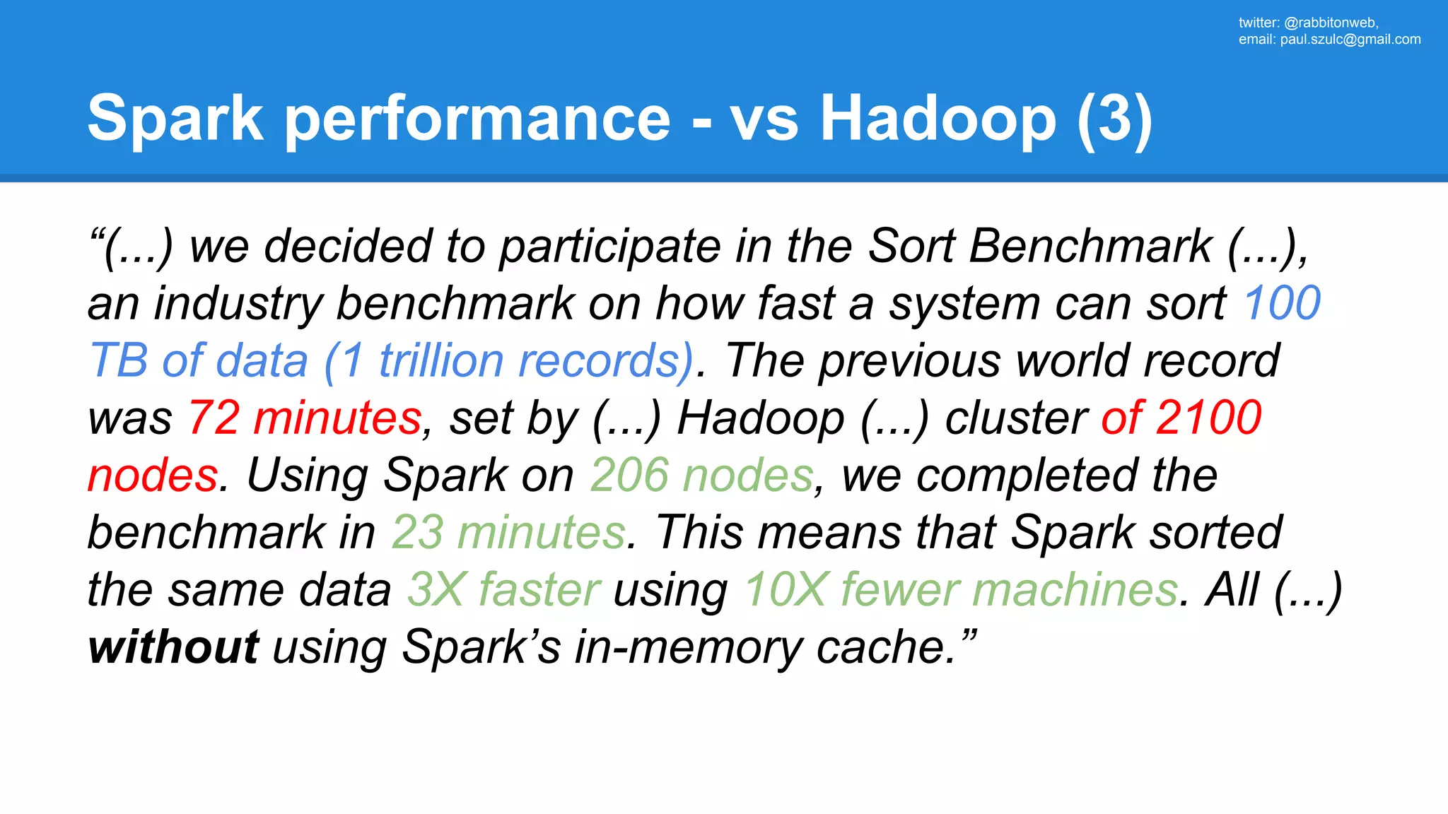 twitter: @rabbitonweb, email: paul.szulc@gmail.com Spark performance - vs Hadoop (3) “(...) we decided to participate in the Sort Benchmark (...), an industry benchmark on how fast a system can sort 100 TB of data (1 trillion records). The previous world record was 72 minutes, set by (...) Hadoop (...) cluster of 2100 nodes. Using Spark on 206 nodes, we completed the benchmark in 23 minutes. This means that Spark sorted the same data 3X faster using 10X fewer machines. All (...) without using Spark’s in-memory cache.” 