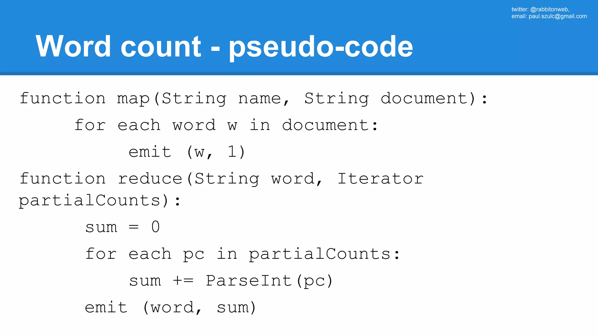 twitter: @rabbitonweb, email: paul.szulc@gmail.com Word count - pseudo-code function map(String name, String document): for each word w in document: emit (w, 1) function reduce(String word, Iterator partialCounts): sum = 0 for each pc in partialCounts: sum += ParseInt(pc) emit (word, sum) 