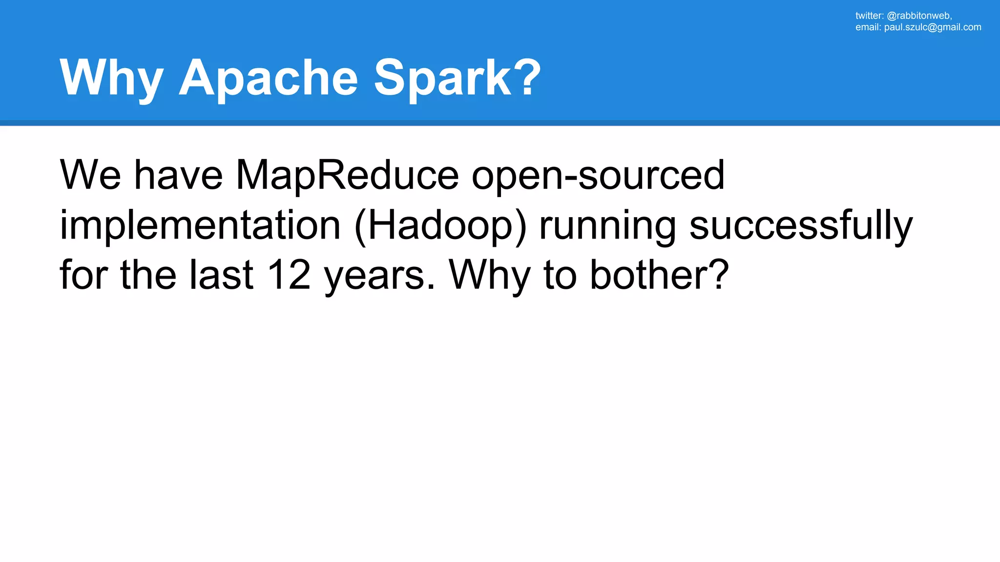 twitter: @rabbitonweb, email: paul.szulc@gmail.com Why Apache Spark? We have MapReduce open-sourced implementation (Hadoop) running successfully for the last 12 years. Why to bother? 