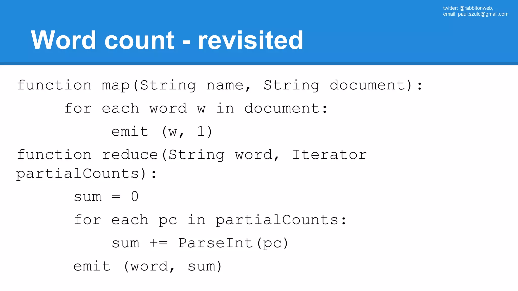 twitter: @rabbitonweb, email: paul.szulc@gmail.com Word count - revisited function map(String name, String document): for each word w in document: emit (w, 1) function reduce(String word, Iterator partialCounts): sum = 0 for each pc in partialCounts: sum += ParseInt(pc) emit (word, sum) 