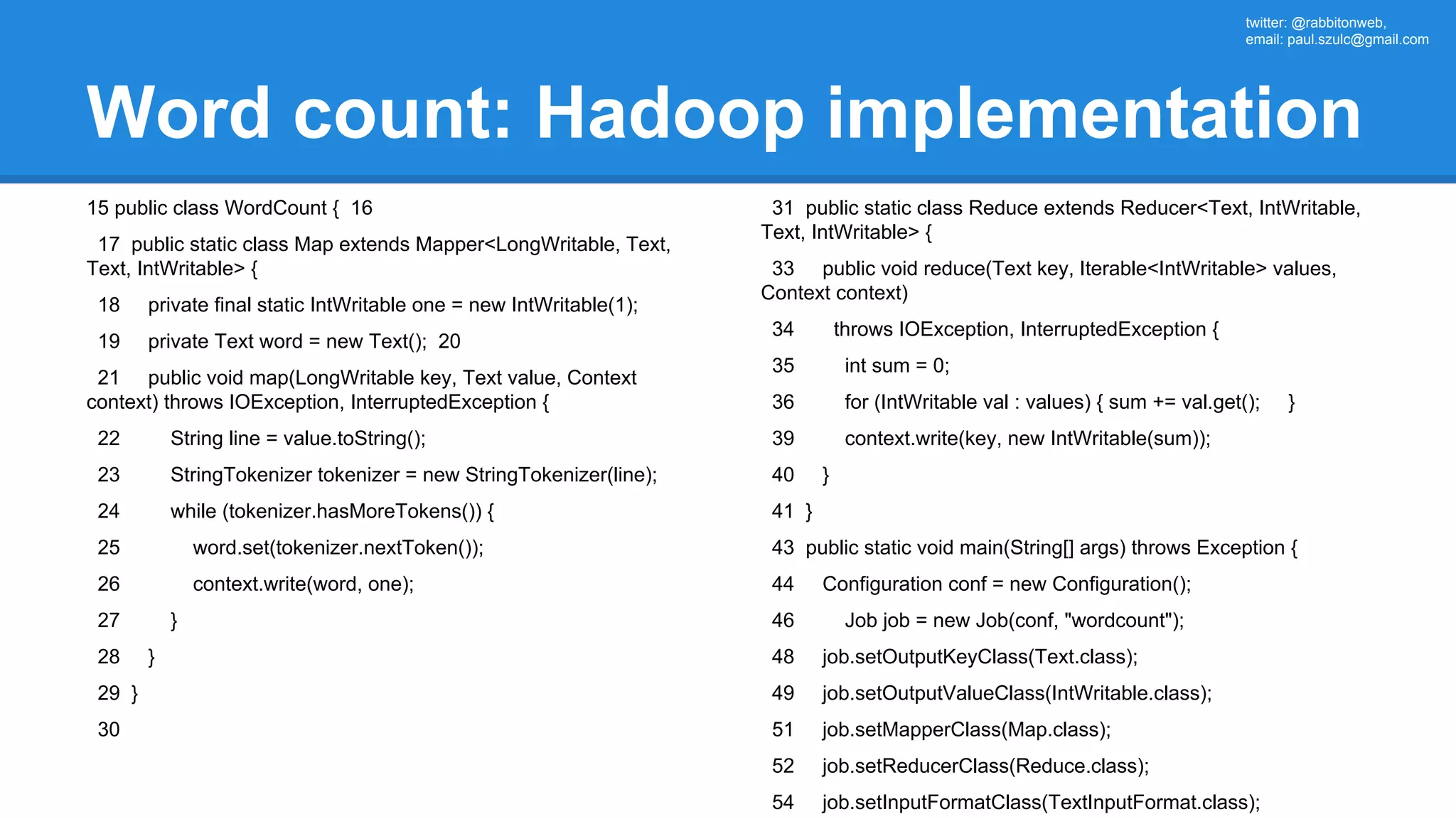 twitter: @rabbitonweb, email: paul.szulc@gmail.com Word count: Hadoop implementation 15 public class WordCount { 16 17 public static class Map extends Mapper<LongWritable, Text, Text, IntWritable> { 18 private final static IntWritable one = new IntWritable(1); 19 private Text word = new Text(); 20 21 public void map(LongWritable key, Text value, Context context) throws IOException, InterruptedException { 22 String line = value.toString(); 23 StringTokenizer tokenizer = new StringTokenizer(line); 24 while (tokenizer.hasMoreTokens()) { 25 word.set(tokenizer.nextToken()); 26 context.write(word, one); 27 } 28 } 29 } 30 31 public static class Reduce extends Reducer<Text, IntWritable, Text, IntWritable> { 33 public void reduce(Text key, Iterable<IntWritable> values, Context context) 34 throws IOException, InterruptedException { 35 int sum = 0; 36 for (IntWritable val : values) { sum += val.get(); } 39 context.write(key, new IntWritable(sum)); 40 } 41 } 43 public static void main(String[] args) throws Exception { 44 Configuration conf = new Configuration(); 46 Job job = new Job(conf, "wordcount"); 48 job.setOutputKeyClass(Text.class); 49 job.setOutputValueClass(IntWritable.class); 51 job.setMapperClass(Map.class); 52 job.setReducerClass(Reduce.class); 54 job.setInputFormatClass(TextInputFormat.class); 