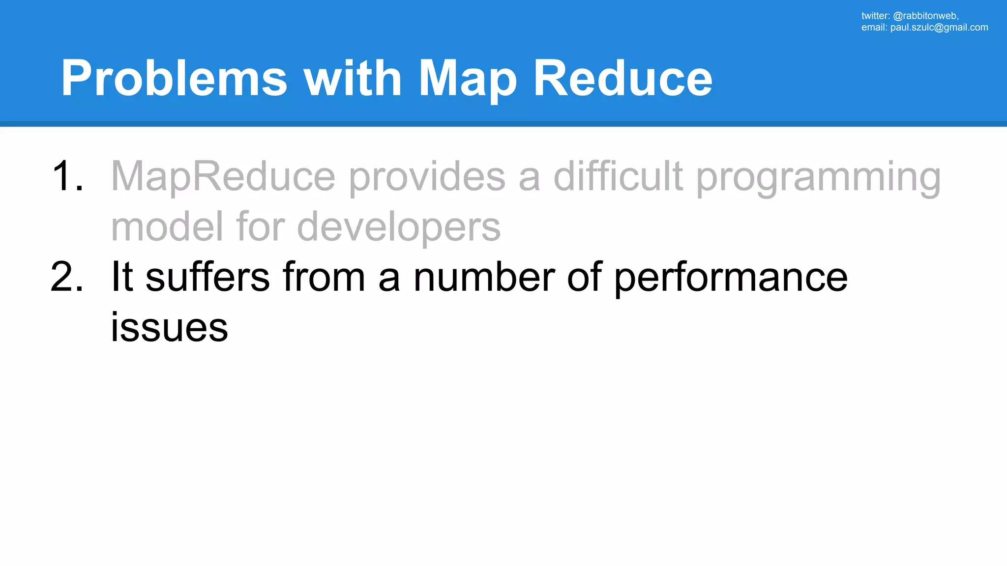 twitter: @rabbitonweb, email: paul.szulc@gmail.com Problems with Map Reduce 1. MapReduce provides a difficult programming model for developers 2. It suffers from a number of performance issues 