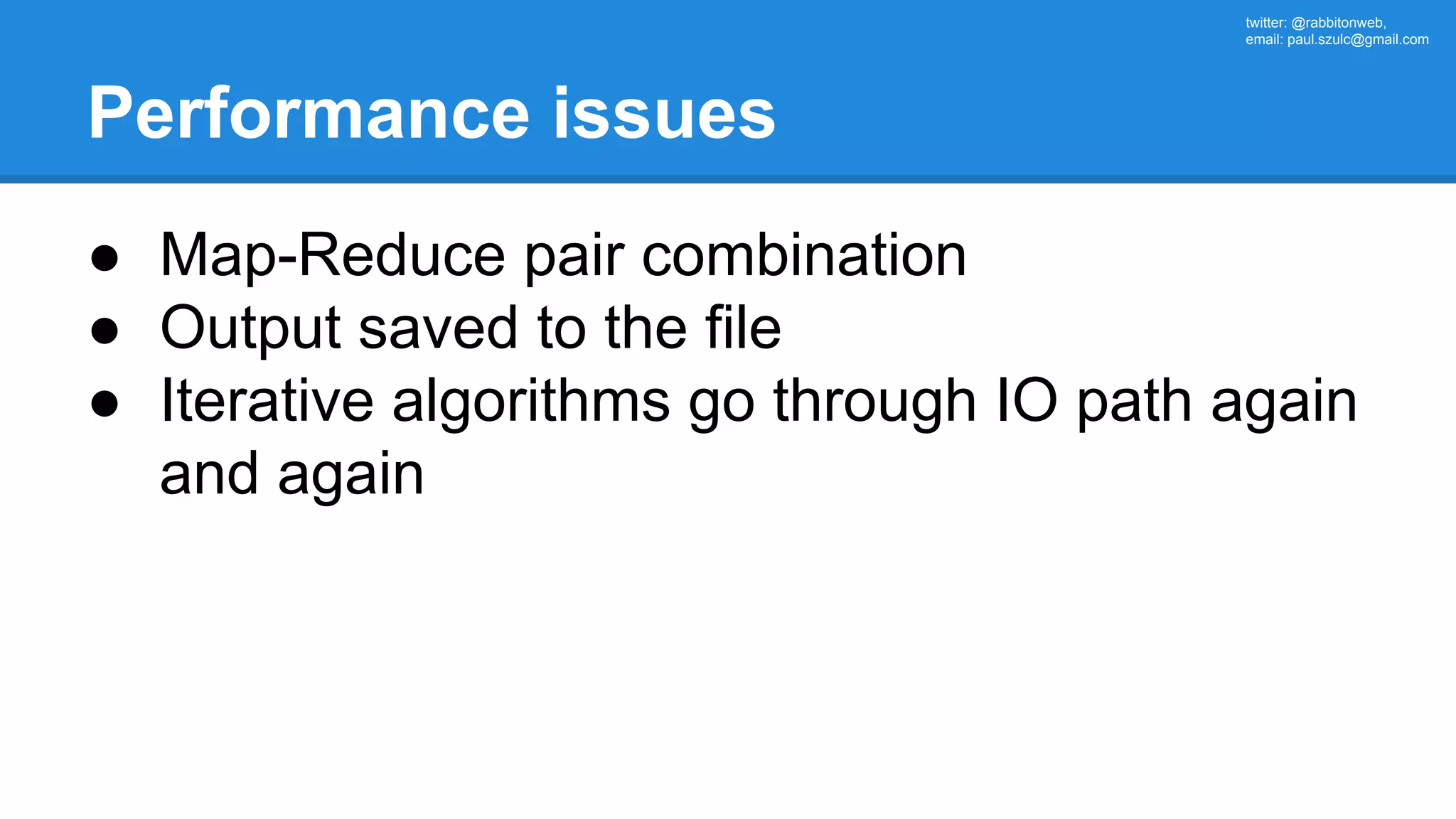 twitter: @rabbitonweb, email: paul.szulc@gmail.com Performance issues ● Map-Reduce pair combination ● Output saved to the file ● Iterative algorithms go through IO path again and again 