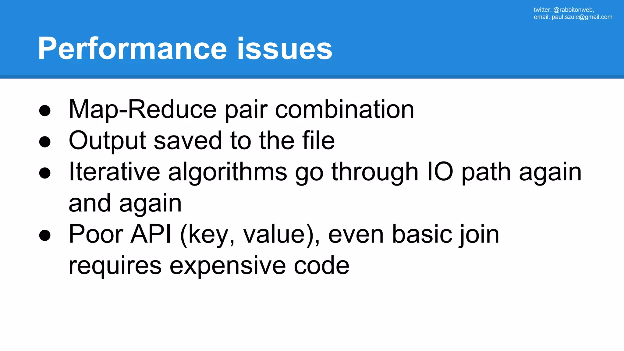 twitter: @rabbitonweb, email: paul.szulc@gmail.com Performance issues ● Map-Reduce pair combination ● Output saved to the file ● Iterative algorithms go through IO path again and again ● Poor API (key, value), even basic join requires expensive code 