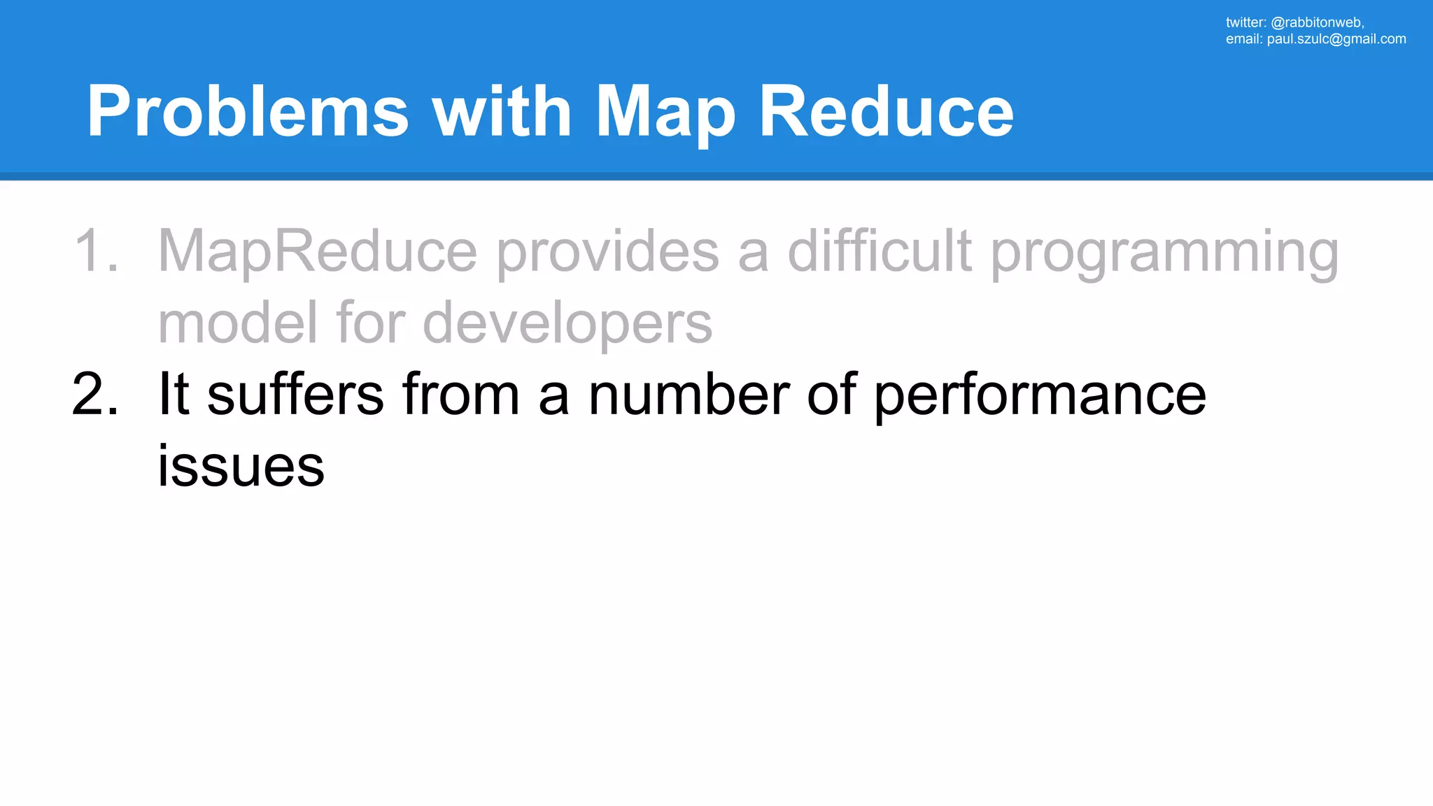 twitter: @rabbitonweb, email: paul.szulc@gmail.com Problems with Map Reduce 1. MapReduce provides a difficult programming model for developers 2. It suffers from a number of performance issues 