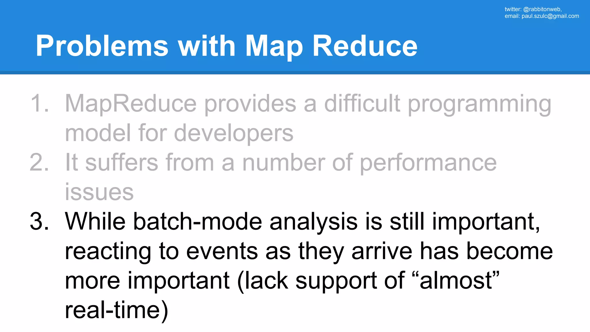 twitter: @rabbitonweb, email: paul.szulc@gmail.com Problems with Map Reduce 1. MapReduce provides a difficult programming model for developers 2. It suffers from a number of performance issues 3. While batch-mode analysis is still important, reacting to events as they arrive has become more important (lack support of “almost” real-time) 