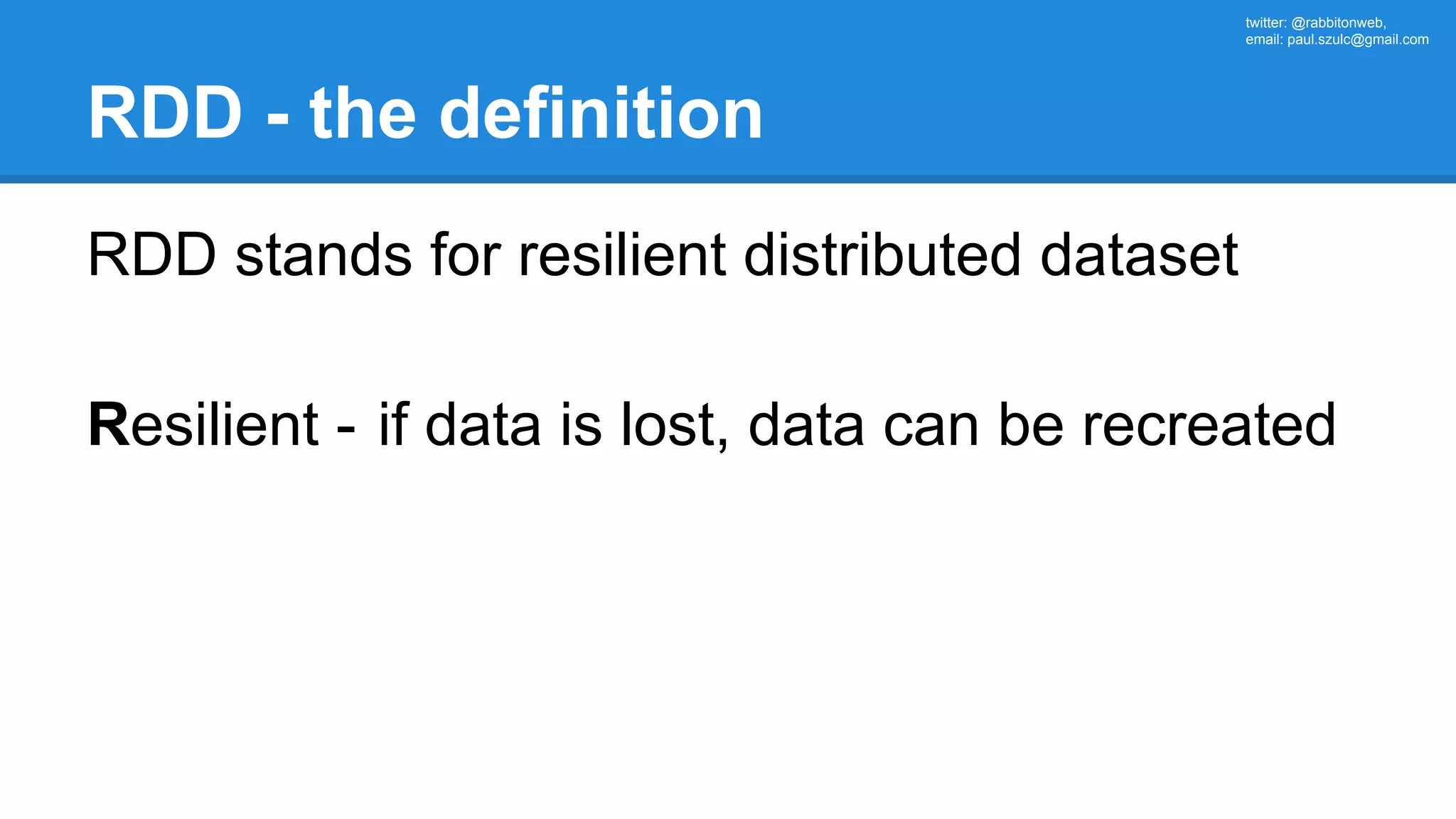 twitter: @rabbitonweb, email: paul.szulc@gmail.com RDD - the definition RDD stands for resilient distributed dataset Resilient - if data is lost, data can be recreated 